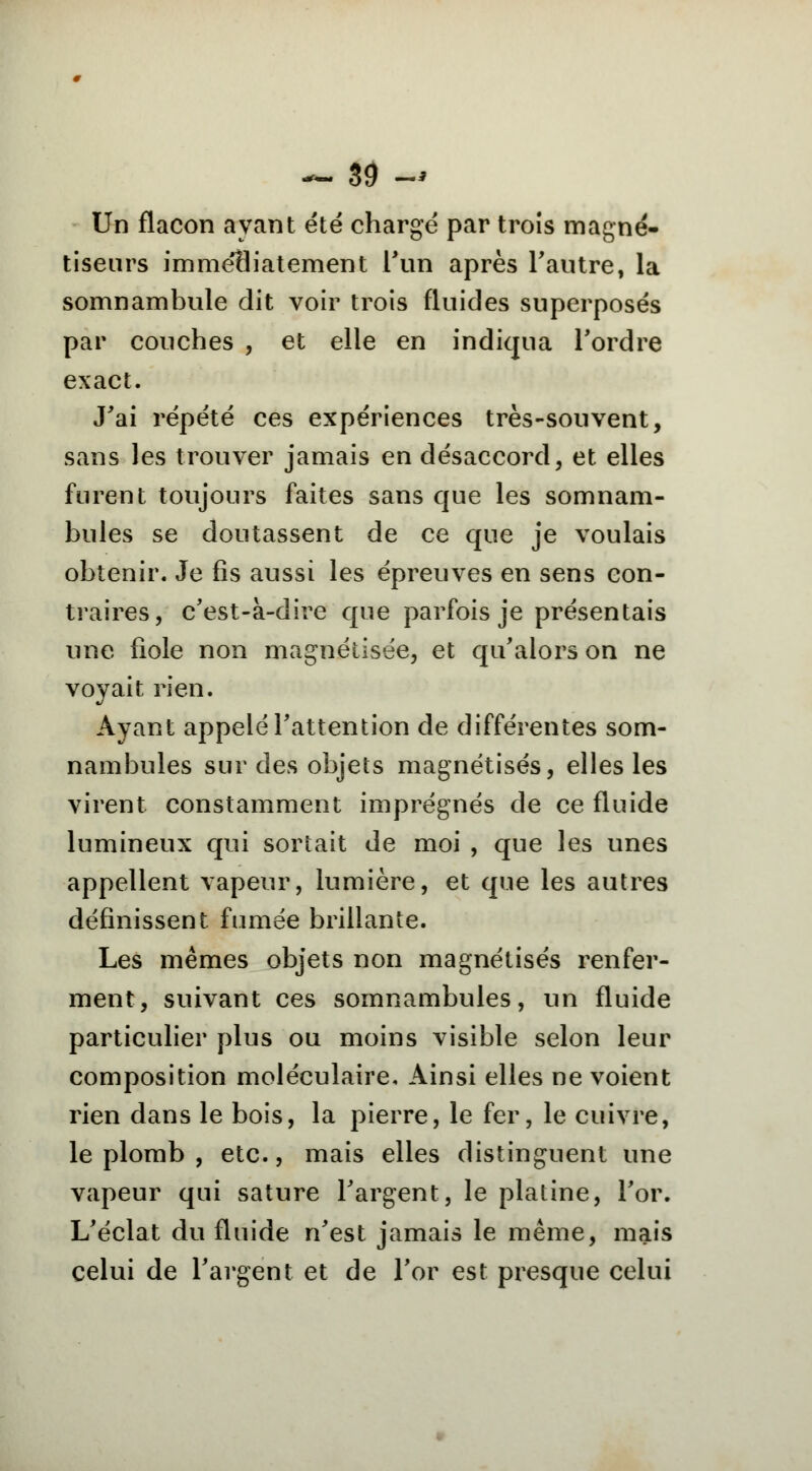 Un flacon ayant été chargé par trois magné- tiseurs imméHiatement l'un après l'autre, la somnambule dit voir trois fluides superposés par couches , et elle en indiqua l'ordre exact. J'ai répété ces expériences très-souvent, sans les trouver jamais en désaccord, et elles furent toujours faites sans que les somnam- bules se doutassent de ce que je voulais obtenir. Je fis aussi les épreuves en sens con- traires, c'est-à-dire que parfois je présentais une fiole non magnétisée, et qu'alors on ne voyait rien. Ayant appelé l'attention de différentes som- nambules sur des objets magnétisés, elles les virent constamment imprégnés de ce fluide lumineux qui sortait de moi , que les unes appellent vapeur, lumière, et que les autres définissent fumée brillante. Les mêmes objets non magnétisés renfer- ment, suivant ces somnambules, un fluide particulier plus ou moins visible selon leur composition moléculaire. Ainsi elles ne voient rien dans le bois, la pierre, le fer, le cuivre, le plomb , etc., mais elles distinguent une vapeur qui sature l'argent, le platine, l'or. L'éclat du fluide n'est jamais le même, mais celui de l'argent et de l'or est presque celui