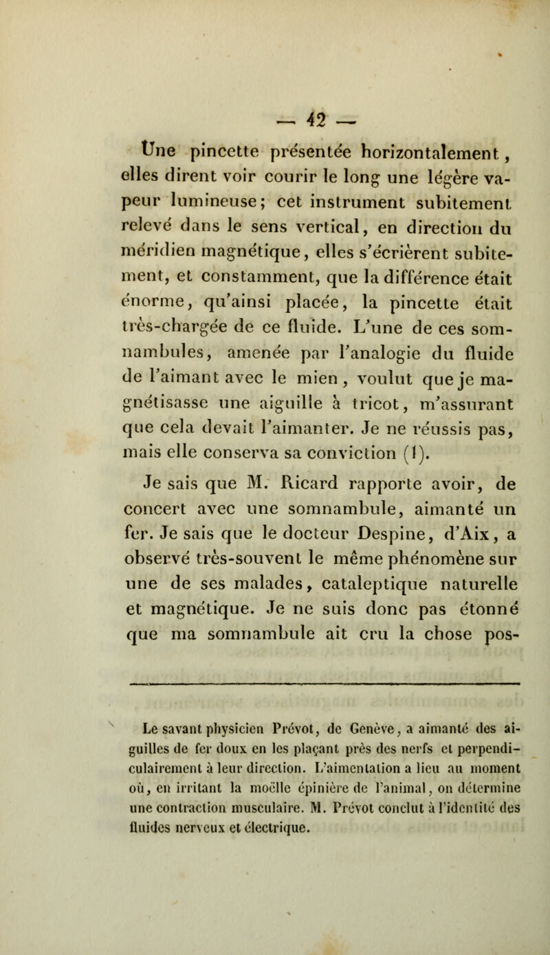 Une pincette présentée horizontalement, elles dirent voir courir le long une légère va- peur lumineuse; cet instrument subitement relevé dans le sens vertical, en direction du méridien magnétique, elles s'écrièrent subite- ment, et constamment, que la différence était énorme, qu'ainsi placée, la pincette était très-chargée de ce fluide. L'une de ces som- nambules, amenée par l'analogie du fluide de l'aimant avec le mien, voulut que je ma- gnétisasse une aiguille à tricot, m'assurant que cela devait l'aimanter. Je ne réussis pas, mais elle conserva sa conviction (1). Je sais que M. Ricard rapporte avoir, de concert avec une somnambule, aimanté un fer. Je sais que le docteur Despine, d'Aix, a observé très-souvent le même phénomène sur une de ses malades, cataleptique naturelle et magnétique. Je ne suis donc pas étonné que ma somnambule ait cru la chose pos- Le savant physicien Prévôt, de Genève, a aimanté des ai- guilles de fer doux en les plaçant près des nerfs et perpendi- culairement à leur direction. L'aimenlalion a lieu au moment où, en irritant la moelle épinière de l'animal, on détermine une contraction musculaire. M. Prévôt conclut à l'identité des fluides nerveux et électrique.