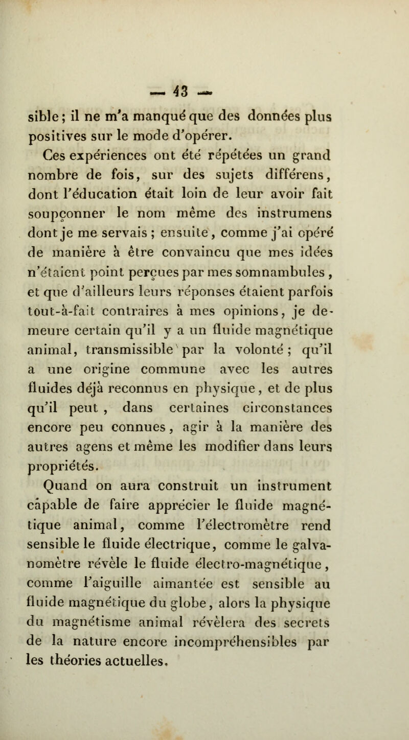 sible; il ne m'a manqué que des données plus positives sur le mode d'opérer. Ces expériences ont été répétées un grand nombre de fois, sur des sujets différens, dont l'éducation était loin de leur avoir fait soupçonner le nom même des instrumens dont je me servais ; ensuite, comme j'ai opéré de manière à être convaincu que mes idées n'étaient point perçues par mes somnambules , et que d'ailleurs leurs réponses étaient parfois tout-à-fait contraires à mes opinions, je de- meure certain qu'il y a un fluide magnétique animal, transmissible par la volonté; qu'il a une origine commune avec les autres fluides déjà reconnus en physique, et de plus qu'il peut , dans certaines circonstances encore peu connues, agir à la manière des autres agens et même les modifier dans leurs propriétés. Quand on aura construit un instrument capable de faire apprécier le fluide magné- tique animal, comme l'électromètre rend sensible le fluide électrique, comme le galva- nomètre révèle le fluide électro-magnétique, comme l'aiguille aimantée est sensible au fluide magnétique du globe, alors la physique du magnétisme animal révélera des secrets de la nature encore incompréhensibles par les théories actuelles.