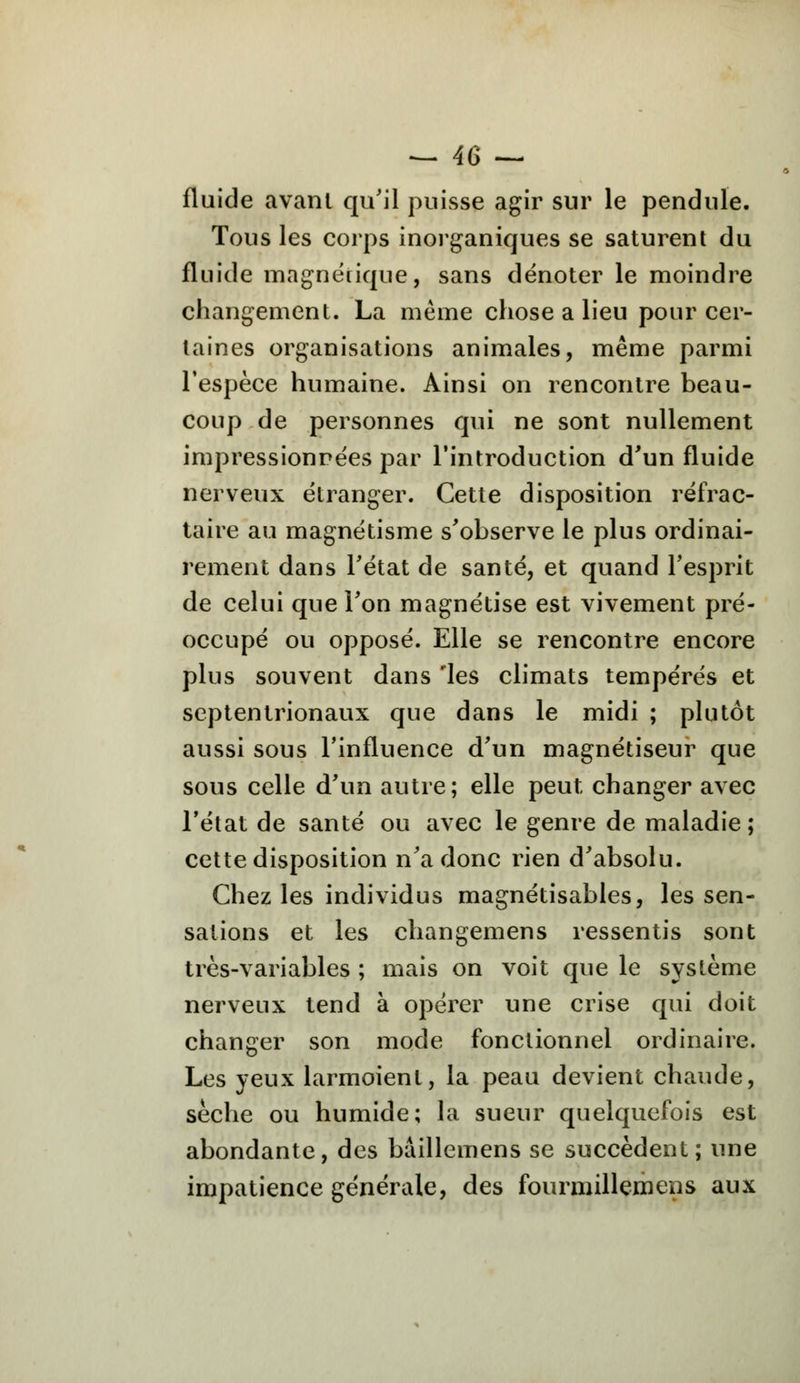 fluide avanl qu'il puisse agir sur le pendule. Tous les corps inorganiques se saturent du fluide magnétique, sans dénoter le moindre changement. La même chose a lieu pour cer- taines organisations animales, même parmi l'espèce humaine. Ainsi on rencontre beau- coup de personnes qui ne sont nullement impressionnées par l'introduction d'un fluide nerveux étranger. Cette disposition réfrac- taire au magnétisme s'observe le plus ordinai- rement dans l'état de santé, et quand l'esprit de celui que l'on magnétise est vivement pré- occupé ou opposé. Elle se rencontre encore plus souvent dans 'les climats tempérés et septentrionaux que dans le midi ; plutôt aussi sous l'influence d'un magnétiseur que sous celle d'un autre; elle peut changer avec l'état de santé ou avec le genre de maladie; cette disposition n'a donc rien d'absolu. Chez les individus magnétisables, les sen- sations et les changemens ressentis sont très-variables ; mais on voit que le système nerveux tend à opérer une crise qui doit changer son mode fonctionnel ordinaire. Les yeux larmoient, la peau devient chaude, sèche ou humide; la sueur quelquefois est abondante, des bàillemens se succèdent; une impatience générale, des fourmillemens aux