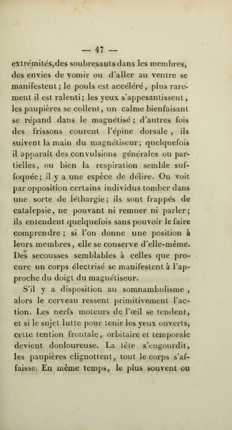 extrémités,des soubresauts dans les membres, des envies de vomir ou d'aller au ventre se manifestent; le pouls est accéléré, plus rare- ment il est ralenti; les yeux s'appesantissent, les paupières se collent, un calme bienfaisant se répand dans le magnétisé ; d'autres fois des frissons courent l'épine dorsale , ils suivent la main du magnétiseur; quelquefois il apparaît des convulsions générales ou par- tielles, ou bien la respiration semble suf- foquée; il y a une espèce de délire. On voit par opposition certains individus tomber dans une sorte de léthargie; ils sont frappés de catalepsie, ne pouvant ni remuer ni parler; ils entendent quelquefois sans pouvoir le faire comprendre ; si l'on donne une position à leurs membres, elle se conserve d'elle-même. Des secousses semblables à celles que pro- cure un corps électrisé se manifestent à l'ap- proche du doigt du magnétiseur. S'il y a disposition au somnambulisme , alors le cerveau ressent primitivement l'ac- tion. Les nerfs moteurs de l'œil se tendent, et si le sujet lutte pour tenir les yeux ouverts, celte tention frontale, orbitaire et temporale devient douloureuse. La tète s'engourdit, les paupières clignottent, tout le corps s'af- faisse. En même temps, le plus souvent ou