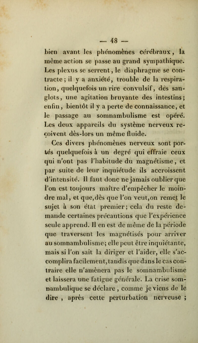 bien avant Jes phénomènes cérébraux, la même action se passe au grand sympathique. Les plexus se serrent, le diaphragme se con- tracte ; il y a anxiété, trouble de la respira- tion, quelquefois un rire convulsif, dès san- glots, une agitation bruyante des intestins; enfin, bientôt il y a perte de connaissance, et le passage au somnambulisme est opéré. Les deux appareils du système nerveux re- çoivent dès-lors un même fluide. Ces divers phénomènes nerveux sont por- tés quelquefois à un degré qui effraie ceux qui n'ont pas l'habitude du magnétisme, et par suite de leur inquiétude ils accroissent d'intensité. Il faut donc ne jamais oublier que l'on est toujours maître d'empêcher le moin- dre mal, et que,dès que l'on veut,on remet le sujet à son état premier; cela du reste de- mande certaines précautions que l'expérience seule apprend. Il en est de même de la période que traversent les magnétisés pour arriver au somnambulisme; elle peut être inquiétante, mais si l'on sait la diriger et l'aider, elle s'ac- complira facilement, tandis que dans le cas con- traire elle n'amènera pas le somnambulisme et laissera une fatigue générale. La crise som- nambulique se déclare , comme je viens de le dire , après cette perturbation nerveuse ;