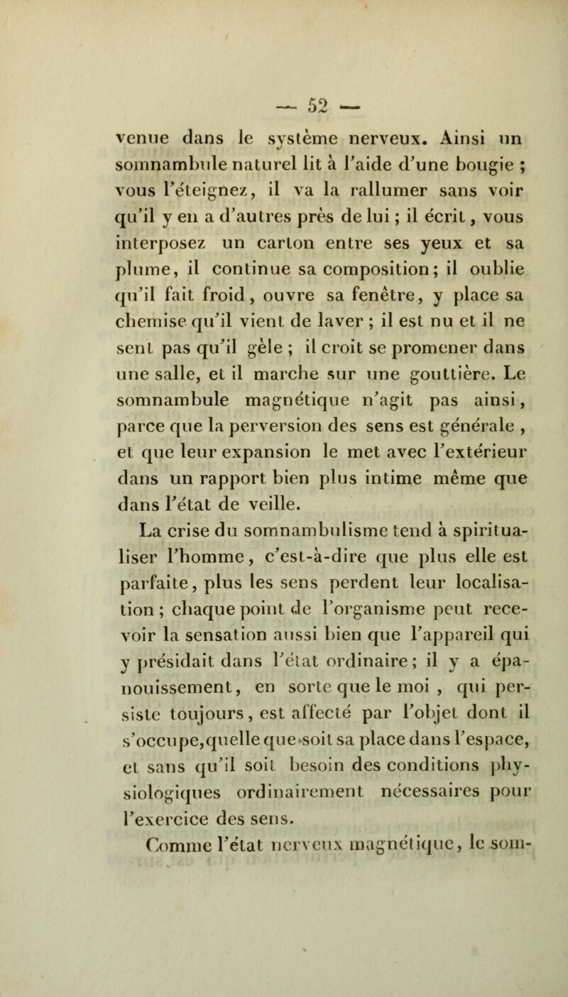 venue dans le système nerveux. Ainsi un somnambule naturel lit à l'aide d'une bougie ; vous Téteignez, il va la rallumer sans voir qu'il y en a d'autres près de lui ; il écrit, vous interposez un carton entre ses yeux et sa plume, il continue sa composition ; il oublie qu'il fait froid, ouvre sa fenêtre, y place sa chemise qu'il vient de laver ; il est nu et il ne sent pas qu'il gèle ; il croit se promener dans une salle, et il marche sur une gouttière. Le somnambule magnétique n'agit pas ainsi, parce que la perversion des sens est générale , et que leur expansion le met avec l'extérieur dans un rapport bien plus intime même que dans l'état de veille. La crise du somnambulisme tend à spiritua- liser l'homme, c'est-à-dire que plus elle est parfaite, plus les sens perdent leur localisa- tion ; chaque point de l'organisme peut rece- voir la sensation aussi bien que l'appareil qui y présidait dans l'état ordinaire ; il y a épa- nouissement, en sorte que le moi , qui per- siste toujours, est affecté par l'objet dont il s'occupe,quelle que*soit sa place dans l'espace, et sans qu'il soit besoin des conditions phy- siologiques ordinairement nécessaires pour l'exercice des sens. Comme l'état nerveux magnétique, le soin-