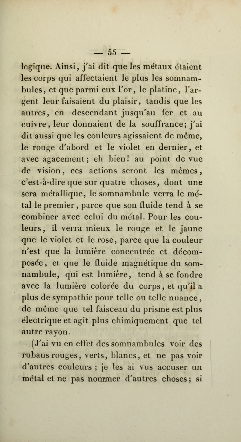 logique. Ainsi, j'ai dit que ies métaux étaient les corps qui affectaient le plus les somnam- bules, et que parmi eux For, le platine, l'ar- gent leur faisaient du plaisir, tandis que les autres, en descendant jusqu'au fer et au cuivre, leur donnaient de la souffrance; j'ai dit aussi que les couleurs agissaient de même, le rouge d'abord et le violet en dernier, et avec agacement; eh bien! au point de vue de vision, ces actions seront les mêmes, c'est-à-dire que sur quatre choses, dont une sera métallique, le somnambule verra le mé- tal le premier, parce que son fluide tend à se combiner avec celui du métal. Pour les cou- leurs , il verra mieux le rouge et le jaune que le violet et le rose, parce que la couleur n'est que la lumière concentrée et décom- posée, et que le fluide magnétique du som- nambule, qui est lumière, tend à se fondre avec la lumière colorée du corps, et qu'il a plus de sympathie pour telle ou telle nuance, de même que tel faisceau du prisme est plus électrique et agit plus chimiquement que tel autre rayon. (J'ai vu en effet des somnambules voir des rubans rouges, verts, blancs, et ne pas voir d'autres couleurs ; je les ai vus accuser un métal et ne pas nommer d'autres choses; si