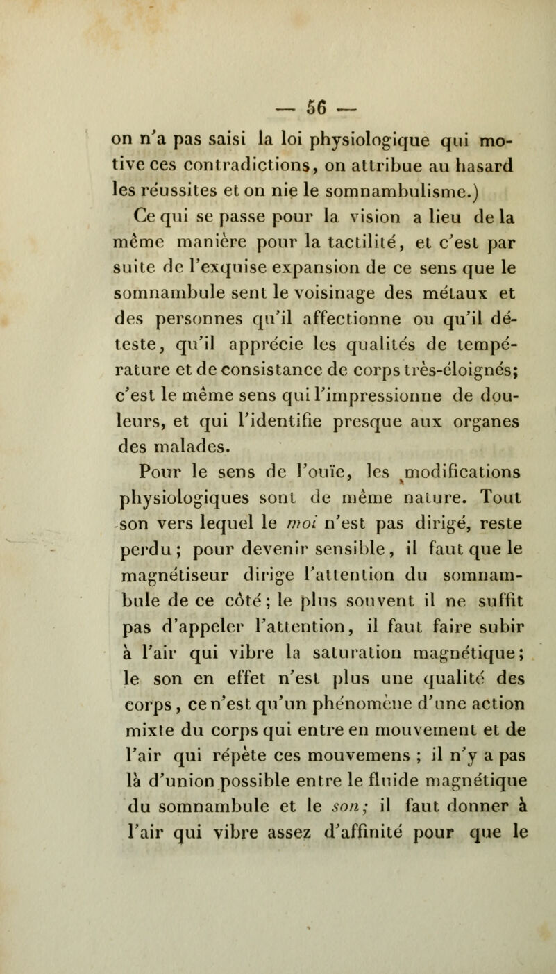 on n'a pas saisi la loi physiologique qui mo- tive ces contradictions, on attribue au hasard les réussites et on nie le somnambulisme.) Ce qui se passe pour la vision a lieu de la même manière pour la tactilité, et c'est par suite de l'exquise expansion de ce sens que le somnambule sent le voisinage des métaux et des personnes qu'il affectionne ou qu'il dé- teste, qu'il apprécie les qualités de tempé- rature et de consistance de corps très-éloignés; c'est le même sens qui l'impressionne de dou- leurs, et qui l'identifie presque aux organes des malades. Pour le sens de l'ouïe, les modifications physiologiques sont de même nature. Tout son vers lequel le moi n'est pas dirigé, reste perdu; pour devenir sensible, il faut que le magnétiseur dirige l'attention du somnam- bule de ce côté; le plus souvent il ne suffit pas d'appeler l'attention, il faut faire subir à l'air qui vibre la saturation magnétique; le son en effet n'est plus une qualité des corps, ce n'est qu'un phénomène d'une action mixte du corps qui entre en mouvement et de l'air qui répète ces mouvemens ; il n'y a pas là d'union possible entre le fluide magnétique du somnambule et le son; il faut donner à l'air qui vibre assez d'affinité pour que le