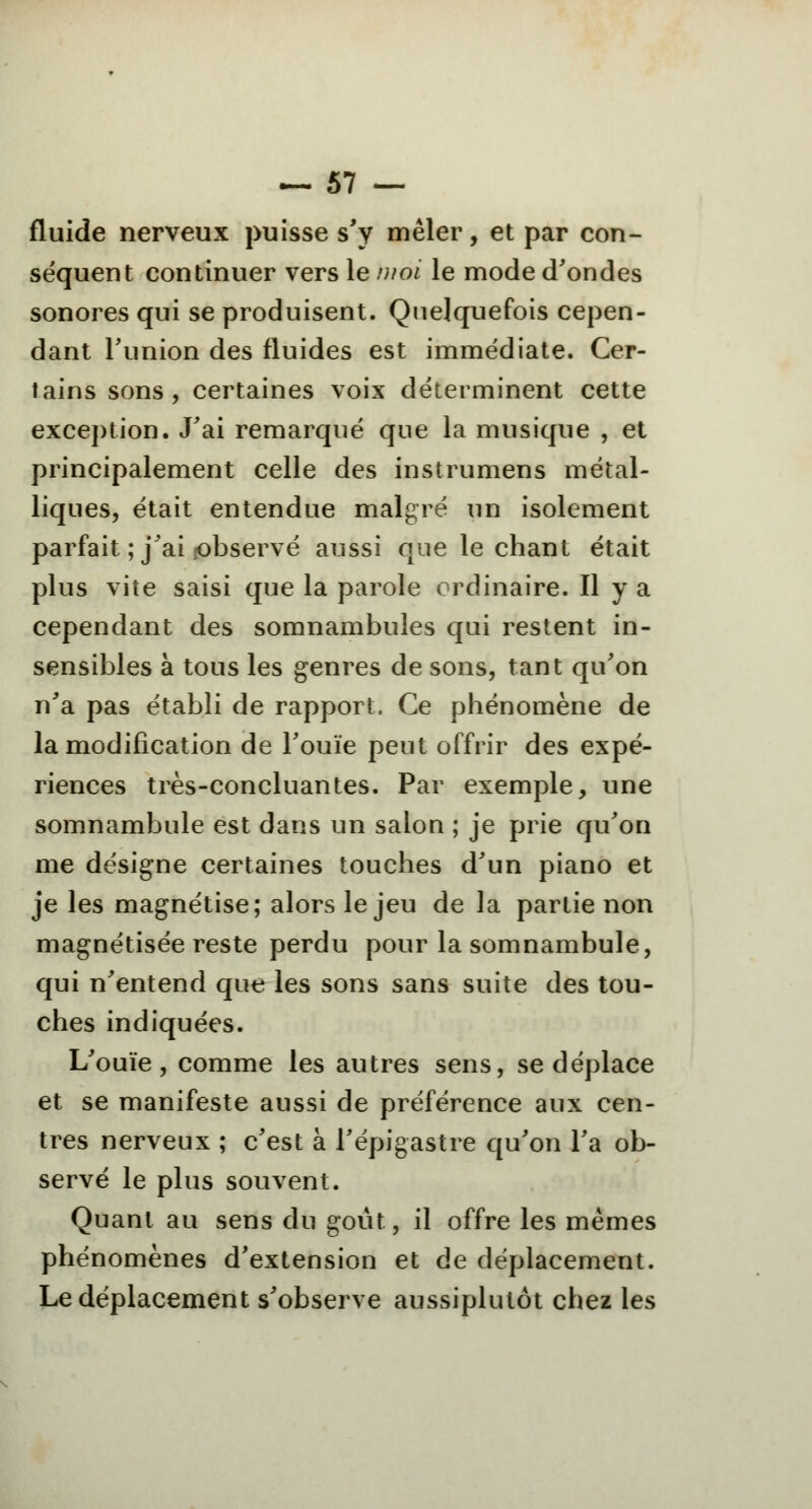 fluide nerveux puisse s'y mêler, et par con- séquent continuer vers le moi le mode d'ondes sonores qui se produisent. Quelquefois cepen- dant l'union des fluides est immédiate. Cer- tains sons, certaines voix déterminent cette exception. J'ai remarqué que la musique , et principalement celle des instrumens métal- liques, était entendue malgré un isolement parfait ; j'ai jobservé aussi que le chant était plus vite saisi que la parole ordinaire. Il y a cependant des somnambules qui restent in- sensibles à tous les genres de sons, tant qu'on n'a pas établi de rapport. Ce phénomène de la modification de l'ouïe peut offrir des expé- riences très-concluantes. Par exemple, une somnambule est dans un salon ; je prie qu'on me désigne certaines touches d'un piano et je les magnétise; alors le jeu de la partie non magnétisée reste perdu pour la somnambule, qui n'entend que les sons sans suite des tou- ches indiquées. L'ouïe, comme les autres sens, se déplace et se manifeste aussi de préférence aux cen- tres nerveux ; c'est à l'épigastre qu'on l'a ob- servé le plus souvent. Quant au sens du goût, il offre les mêmes phénomènes d'extension et de déplacement. Le déplacement s'observe aussiplutôt chez les