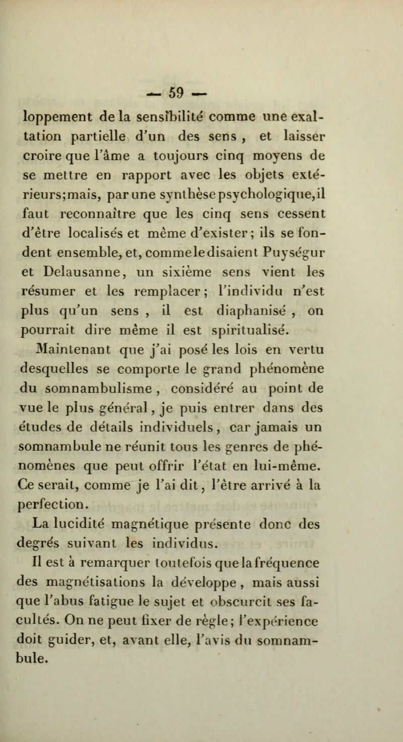 loppement de la sensibilité comme une exal- tation partielle d'un des sens , et laisser croire que l'âme a toujours cinq moyens de se mettre en rapport avec les objets exté- rieurs;mais, par une synthèse psychologique,il faut reconnaître que les cinq sens cessent d'être localisés et même d'exister ; ils se fon- dent ensemble, et, commeledisaient Puységur et Delausanne, un sixième sens vient les résumer et les remplacer; l'individu n'est plus qu'un sens , il est diaphanisé , on pourrait dire même il est spiritualisé. Maintenant que j'ai posé les lois en vertu desquelles se comporte le grand phénomène du somnambulisme , considéré au point de vue le plus général, je puis entrer dans des études de détails individuels, car jamais un somnambule ne réunit tous les genres de phé- nomènes que peut offrir l'état en lui-même. Ce serait, comme je l'ai dit, l'être arrivé à la perfection. La lucidité magnétique présente donc des degrés suivant les individus. Il est à remarquer toutefois quelafréquence des magnétisations la développe , mais aussi que l'abus fatigue le sujet et obscurcit ses fa- cultés. On ne peut fixer de règle; l'expérience doit guider, et, avant elle, l'avis du somnam- bule.