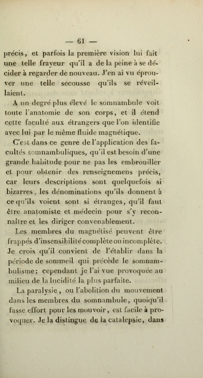 précis, et parfois la première vision lui fait une telle frayeur qu'il a de la peine à se dé- cider à regarder de nouveau. J'en ai vu éprou- ver une telle secousse qu'ils se réveil- laient. A un degré plus élevé le somnambule voit toute Tanatomie de son corps, et il étend cette faculté aux étrangers que Ton identifie avec lui par le même fluide magnétique. C'e;.t dans ce genre de l'application des fa- cultés somnambuliques, qu'il est besoin d'une grande habitude pour ne pas les embrouiller et pour obtenir des renseignemens précis, car leurs descriptions sont quelquefois si bizarres, les dénominations qu'ils donnent à ce qu'ils voient sont si étranges, qu'il faut être anatomiste et médecin pour s'y recon- naître et les diriger convenablement. Les membres du magnétisé peuvent être frappés d'insensibilitécomplète ou incomplète. Je crois qu'il convient de l'établir dans la période de sommeil qui précède le somnam- bulisme; cependant je l'ai vue provoquée au milieu de la lucidité la plus parfaite. La paralysie , ou l'abolition du mouvement dans les membres du somnambule, quoiqu'il fasse effort pour les mouvoir, est facile à pro- voquer. Je la distingue de la catalepsie, dans