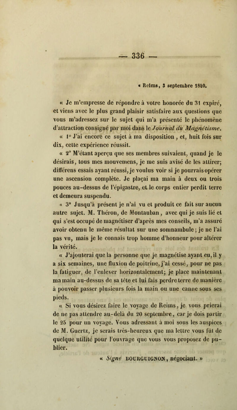 « Reims, 3 septembre 1840. « Je m'empresse de répondre à voire honorée du 31 expiré, et viens avec le plus grand plaisir satisfaire aux questions que vous m'adressez sur le sujet qui m'a présenté le phénomène d'attraction consigné par moi dans le Journal du Magnétisme. « 1° J'ai encore ce sujet à ma disposition , et, huit fois sur dix, cette expérience réussit. « 2° M'étant aperçu que ses membres suivaient, quand je le désirais, tous mes mouvemens, je me suis avisé de les attirer; différens essais ayant réussi, je voulus voir si je pourrais opérer une ascension complète. Je plaçai ma main à deux ou trois pouces au-dessus de l'épigastre, et le corps entier perdit terre et demeura suspendu. « 3° Jusqu'à présent je n'ai vu et produit ce fait sur aucun autre sujet. M. Théron, de Montauban, avec qui je suis lié et qui s'est occupé de magnétiser d'après mes conseils> m'a assuré avoir obtenu le même résultat sur une somnambule; je ne l'ai pas vu, mais je le connais trop homme d'honneur pour altérer la vérité. « J'ajouterai que la personne que je magnétise ayant eu, il y a six semaines, une fluxion de poitrine, j'ai cessé, pour ne pas la fatiguer, de l'enlever horizontalement; je place maintenant ma main au-dessus de sa tète et lui fais perdre terre de manière à pouvoir passer plusieurs fois la main ou une canne sous ses pieds. a Si vous désirez faire le voyage de Reims, je vous prierai de ne pas attendre au-delà du 20 septembre, car je dois partir le 25 pour un voyage. Vous adressant à moi sous les auspices de M. Guerlz, je serais très-heureux que ma lettre vous fui de quelque utilité pour l'ouvrage que vous vous proposez de pu- blier. « Signé BOURGUIGNON, négociant. »