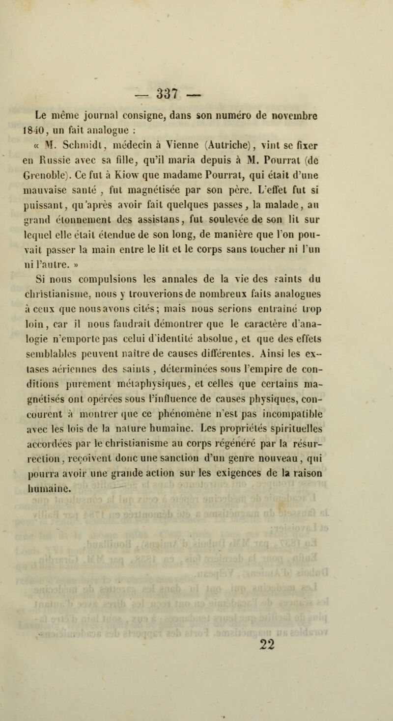 Le même journal consigne, dans son numéro de novembre 1840, un fait analogue : « M. Schmidt, médecin à Vienne (Autriche), vint se fixer en Russie avec sa fille, qu'il maria depuis a M. Pourrai (de Grenoble). Ce fut à Kiow que madame Pourrat, qui était d'une mauvaise santé , fut magnétisée par son père. L'effet fut si puissant, qu'après avoir fait quelques passes, la malade, au grand étonnement des assislans, fut soulevée de son lit sur lequel elle était étendue de son long, de manière que Ion pou- vait passer la main entre le lit et le corps sans loucher ni l'un ni l'autre. » Si nous compulsions les annales de la vie des faints du christianisme, nous y trouverions de nombreux faits analogues à ceux que nous avons cités; mais nous serions entraîné trop loin, car il nous faudrait démontrer que le caractère d'ana- logie n'emporte pas celui d'identité absolue, et que des effels semblables peuvent naître de causes différentes. Ainsi les ex- tases aériennes des saints , déterminées sous l'empire de con- ditions purement métaphysiques, et celles que certains ma- gnétisés ont opérées sous l'influence de causes physiques, con- courent à montrer que ce phénomène n'est pas incompatible avec les lois de la nature humaine. Les propriétés spirituelles accordées par le christianisme au corps régénéré par la résur- rection, reçoivent donc une sanction d'un genre nouveau, qui pourra avoir une grande action sur les exigences de la raison humaine. 22