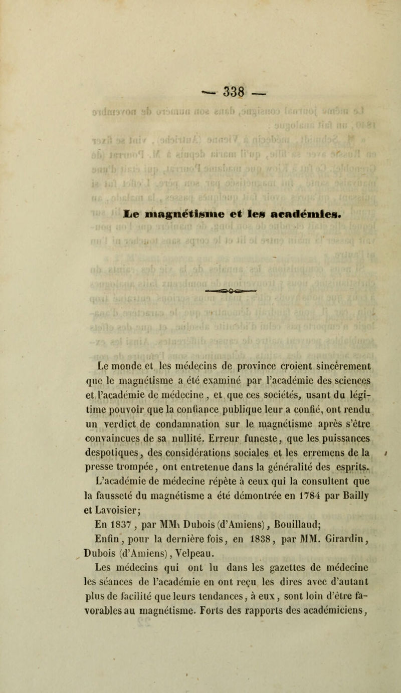 lie magnétisme et les académies. <s»4< Le monde et les médecins de province croient sincèrement que le magnétisme a été examiné par l'académie des sciences et l'académie de médecine , et que ces sociétés, usant du légi- time pouvoir que la confiance publique leur a confié, ont rendu un verdict de condamnation sur le magnétisme après s'être convaincues de sa nullité. Erreur funeste, que les puissances despotiques, des considérations sociales et les erremens de la presse trompée, ont entretenue dans la généralité des esprits. L'académie de médecine répète à ceux qui la consultent que la fausseté du magnétisme a été démontrée en 1784 par Bailly etLavoisier; En 1837 , par MM\ Dubois (d'Amiens), Bouillaud; Enfin, pour la dernière fois, en 1838, par MM. Girardin, Dubois (d'Amiens), Velpeau. Les médecins qui ont lu dans les gazettes de médecine les séances de l'académie en ont reçu les dires avec d'autant plus de facilité que leurs tendances, à eux, sont loin d'être fa- vorables au magnétisme. Forts des rapports des académiciens,