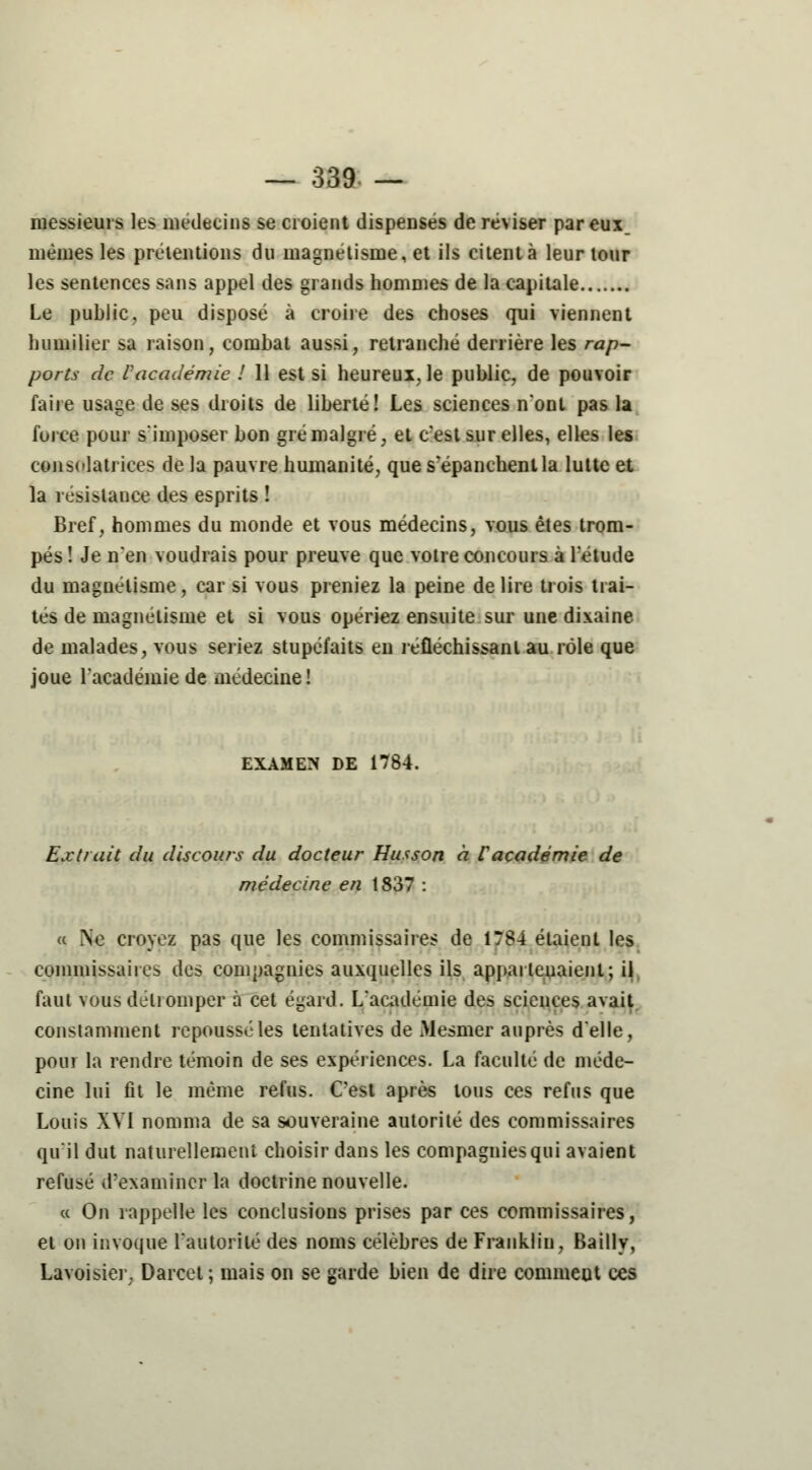 messieurs les médecins se croient dispensés de réviser pareux_ mêmes les prétentions du magnétisme, et ils citent à leur tour les sentences sans appel des grands hommes de la capitale Le public, peu disposé à croire des choses qui viennent humilier sa raison, combat aussi, retranché derrière les rap- ports de Vacadémie ! 11 est si heureux, le public, de pouvoir faire usage de ses droits de liberté! Les sciences n'ont pas la force pour s'imposer bon gré malgré, et c'est sur elles, elles les consolatrices de la pauvre humanité, que s'épanchent la lutte et la résistance des esprits ! Bref, hommes du monde et vous médecins, vous êtes trom- pés ! Je n'en voudrais pour preuve que votre concours à l'étude du magnétisme, car si vous preniez la peine de lire trois trai- tés de magnétisme et si vous opériez ensuite sur une dixaine de malades, vous seriez stupéfaits en réfléchissant au rôle que joue l'académie de médecine ! examen de 1784. Extrait du discours du docteur Husson à Vacadémie de médecine en 1837 : a Ne croyez pas que les commissaires de 1784 étaient les commissaires des compagnies auxquelles ils appartenaient; il faut vous détromper à cet égard. L'académie des sciences avait constamment repoussé les tentatives de Mesmer auprès d'elle, pour la rendre témoin de ses expériences. La faculté de méde- cine lui fit le même refus. C'est après tous ces refus que Louis XVI nomma de sa souveraine autorité des commissaires qu'il dut naturellement choisir dans les compagnies qui avaient refusé d'examiner la doctrine nouvelle. ce On rappelle les conclusions prises par ces commissaires, et on invoque l'autorité des noms célèbres de Franklin, Bailly, Lavoisier. Darcet; mais on se garde bien de dire commeut ces