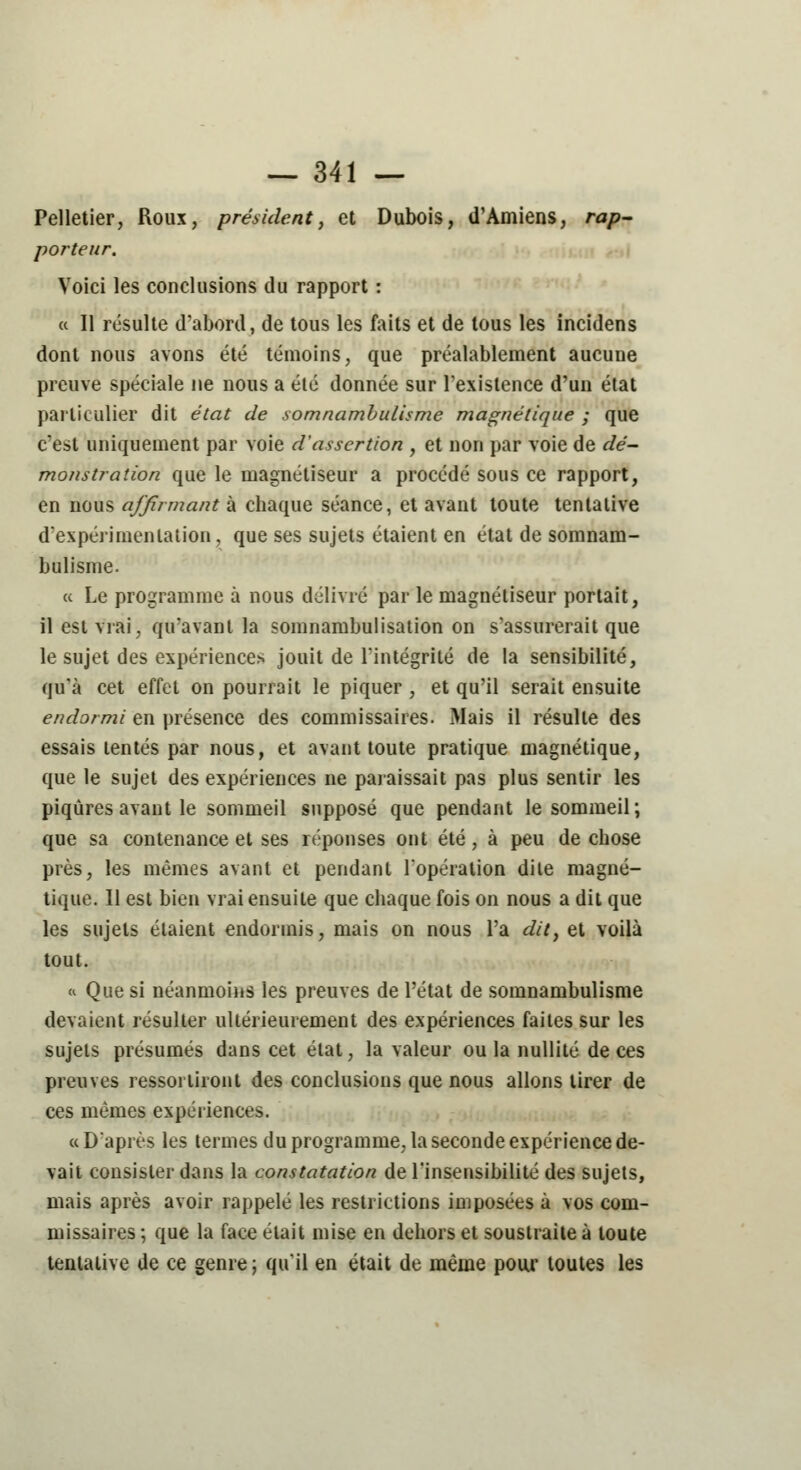 Pelletier, Roux, président, et Dubois, d'Amiens, rap- porteur. Voici les conclusions du rapport : « Il résulte d'abord, de tous les faits et de tous les incidens dont nous avons été témoins, que préalablement aucune preuve spéciale ne nous a été donnée sur l'existence d'un état particulier dit état de somnambulisme magnétique ; que c'est uniquement par voie d'assertion , et non par voie de dé- monstration que le magnétiseur a procédé sous ce rapport, en nous affirmant à chaque séance, et avant toute tentative d'expérimentation, que ses sujets étaient en état de somnam- bulisme. « Le programme à nous délivré par le magnétiseur portait, il est vrai, qu'avant la somnambulisation on s'assurerait que le sujet des expériences jouit de l'intégrité de la sensibilité, qu'à cet effet on pourrait le piquer , et qu'il serait ensuite endormi en présence des commissaires. Mais il résulte des essais tentés par nous, et avant toute pratique magnétique, que le sujet des expériences ne paraissait pas plus sentir les piqûres avant le sommeil supposé que pendant le sommeil; que sa contenance et ses réponses ont été, à peu de chose près, les mêmes avant et pendant l'opération dite magné- tique. Il est bien vrai ensuite que chaque fois on nous a dit que les sujets étaient endormis, mais on nous l'a dit, et voilà tout. « Que si néanmoins les preuves de l'état de somnambulisme devaient résulter ultérieurement des expériences faites sur les sujets présumés dans cet état, la valeur ou la nullité de ces preuves ressorliront des conclusions que nous allons tirer de ces mêmes expériences. « D'après les termes du programme, la seconde expérience de- vait consister dans la constatation de l'insensibilité des sujets, mais après avoir rappelé les restrictions imposées à vos com- missaires ; que la face était mise en dehors et soustraite à toute tentative de ce genre ; qu'il en était de même pour toutes les