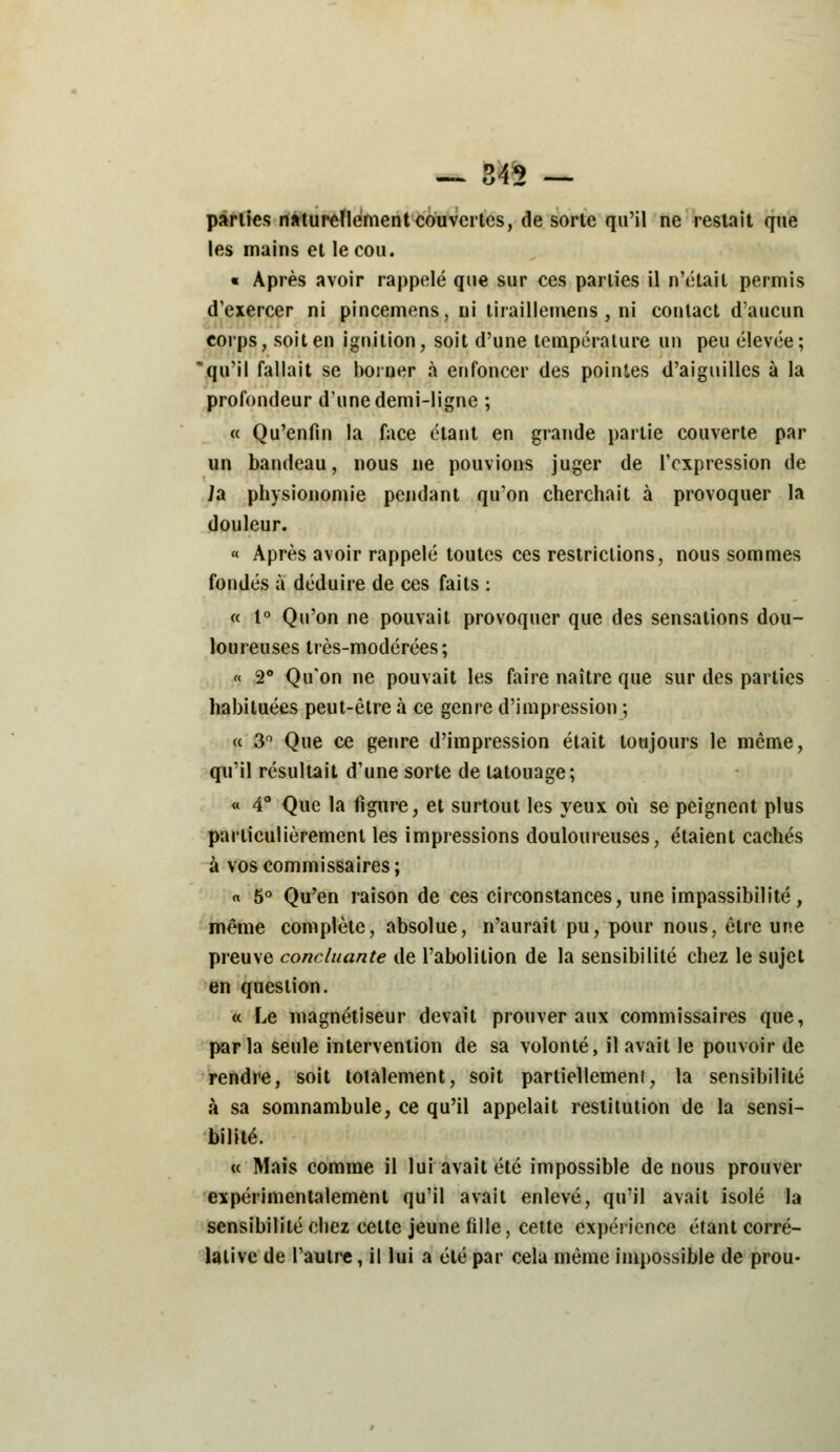 — 345 — parties naturellement couvertes, de sorte qu'il ne restait que les mains et le cou. « Après avoir rappelé que sur ces parties il n'était permis d'exercer ni pincemens, ni tiraillemens , ni contact d'aucun corps, soit en ignition, soit d'une température un peu élevée; qu'il fallait se borner à enfoncer des pointes d'aiguilles à la profondeur dune demi-ligne ; « Qu'enfin la face étant en grande partie couverte par un bandeau, nous ne pouvions juger de l'expression de ia physionomie pendant qu'on cherchait à provoquer la douleur. « Après avoir rappelé toutes ces restrictions, nous sommes fondés à déduire de ces faits : « 1° Qu'on ne pouvait provoquer que des sensations dou- loureuses très-modérées; « 2° Qu'on ne pouvait les faire naître que sur des parties habituées peut-être à ce genre d'impression ; « 3° Que ce genre d'impression était toujours le même, qu'il résultait d'une sorte de tatouage; « 4° Que la figure, et surtout les yeux où se peignent plus particulièrement les impressions douloureuses, étaient cachés à vos commissaires; « 5° Qu'en raison de ces circonstances, une impassibilité, même complète, absolue, n'aurait pu, pour nous, être une preuve concluante de l'abolition de la sensibilité chez le sujet en question. « Le magnétiseur devait prouver aux commissaires que, parla seule intervention de sa volonté, il avait le pouvoir de rendre, soit totalement, soit partiellement, la sensibilité à sa somnambule, ce qu'il appelait restitution de la sensi- bilité. « Mais comme il lui avait été impossible de nous prouver expérimentalement qu'il avait enlevé, qu'il avait isolé la sensibilité chez cette jeune fille, cette expérience étant corré- lative de l'autre, il lui a été par cela même impossible de prou-
