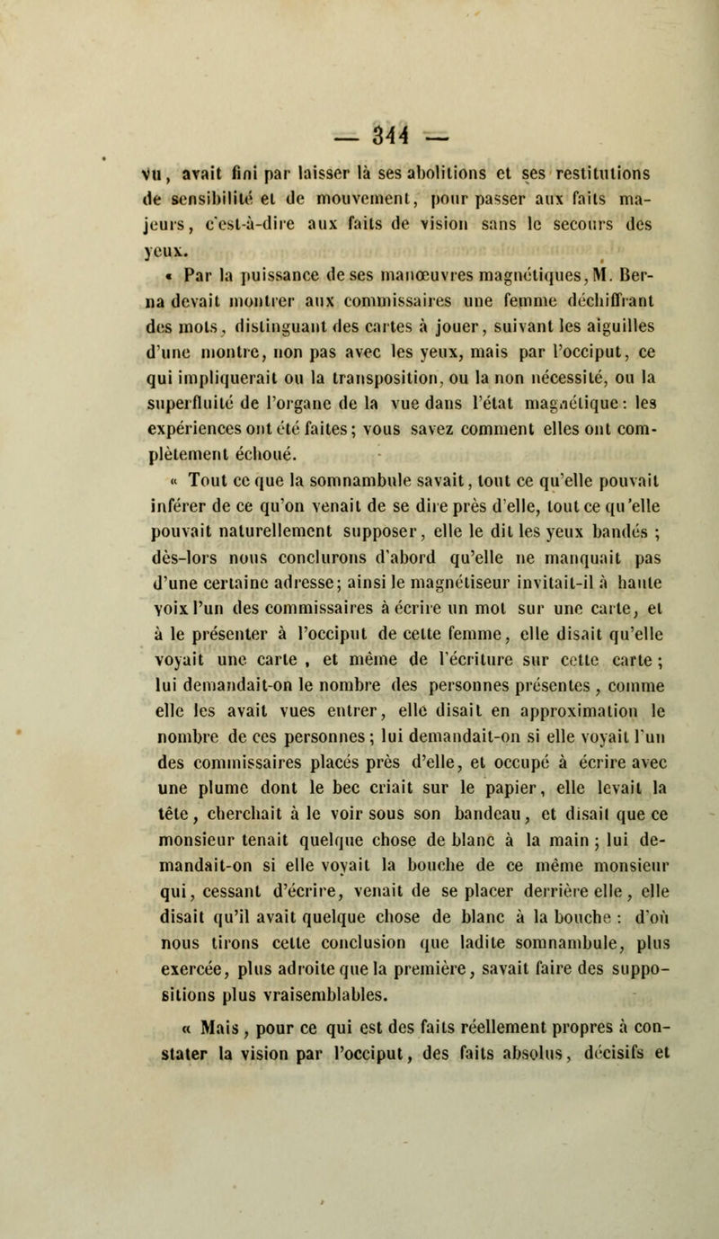 vu, avait fini par laisser là ses abolitions et ses restitutions tle sensibilité et de mouvement, pour passer aux faits ma- jeurs, c'est-à-dire aux faits de vision sans le secours des yeux. « Par la puissance de ses manœuvres magnétiques, M. Ber- na devait montrer aux commissaires une femme déchiffrant dos mots, distinguant des cartes à jouer, suivant les aiguilles d'une montre, non pas avec les yeux, mais par l'occiput, ce qui impliquerait ou la transposition, ou la non nécessité, ou la superfluité de l'organe de la vue dans l'état magnétique : les expériences ont été faites ; vous savez comment elles ont com- plètement échoué. « Tout ce que la somnambule savait, tout ce qu'elle pouvait inférer de ce qu'on venait de se dire près d'elle, tout ce qu'elle pouvait naturellement supposer, elle le dit les yeux bandés ; dès-lors nous conclurons d'abord qu'elle ne manquait pas d'une certaine adresse; ainsi le magnétiseur invitait-il à haute yoixl'un des commissaires à écrire un mot sur une carte, et à le présenter à l'occiput de celte femme, elle disait qu'elle voyait une carte , et même de l'écriture sur cette carte ; lui demandait-on le nombre des personnes présentes , comme elle les avait vues entrer, elle disait en approximation le nombre de ces personnes ; lui demandait-on si elle voyait l'un des commissaires placés près d'elle, et occupé à écrire avec une plume dont le bec criait sur le papier, elle levait la tête, cherchait à le voir sous son bandeau, et disait que ce monsieur tenait quelque chose de blanc à la main ; lui de- mandait-on si elle voyait la bouche de ce même monsieur qui, cessant d'écrire, venait de se placer derrière elle, elle disait qu'il avait quelque chose de blanc à la bouche : d'où nous tirons celte conclusion que ladite somnambule, plus exercée, plus adroite que la première, savait faire des suppo- sitions plus vraisemblables. « Mais , pour ce qui est des faits réellement propres à con- stater la vision par l'occiput, des faits absolus, décisifs et