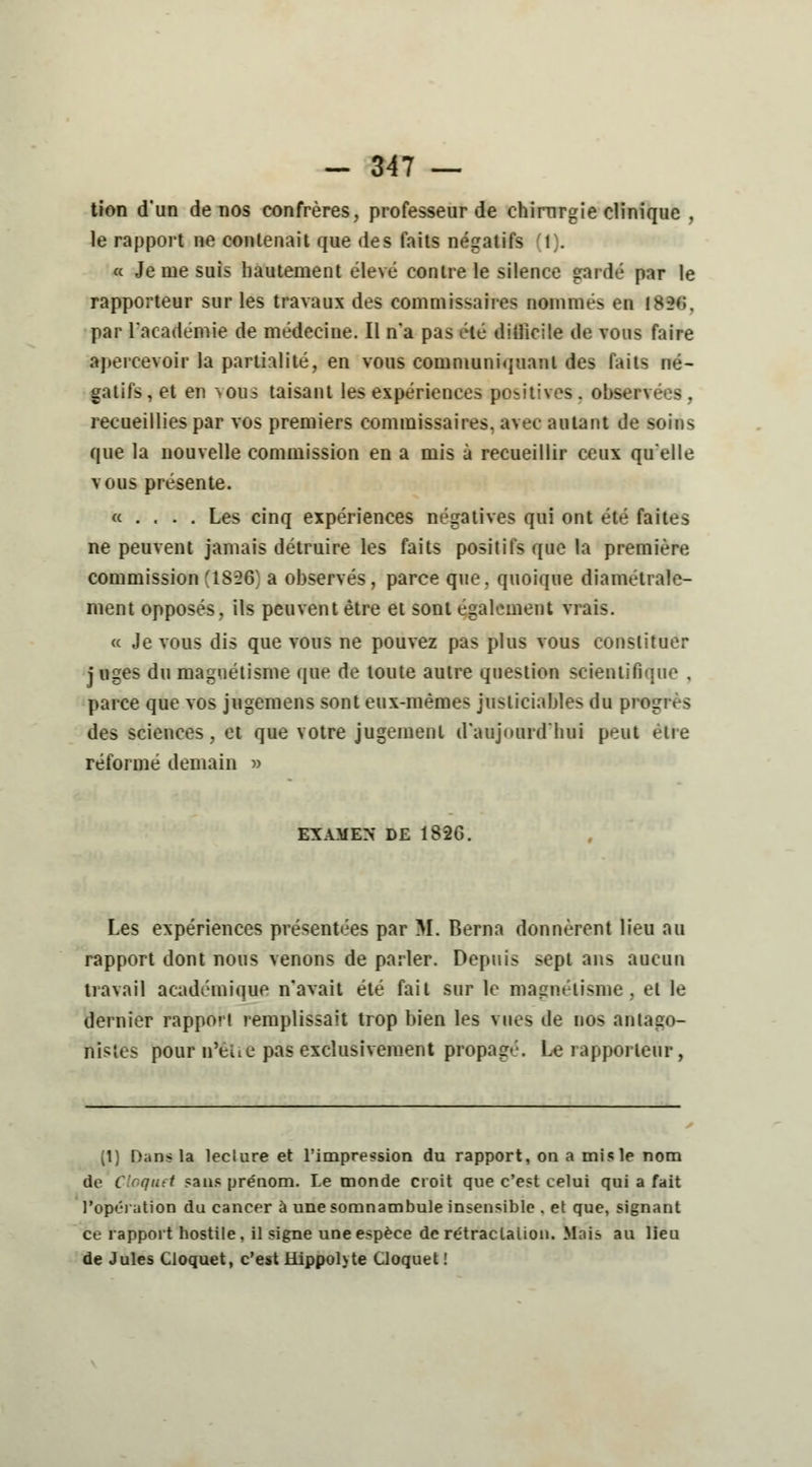 tion d'un de nos confrères, professeur de chirurgie clinique , le rapport ne contenait que des faits négatifs (t). « Je me suis hautement élevé contre le silence gardé par le rapporteur sur les travaux des commissaires nommés en isi>»;. par l'académie de médecine. Il n'a pas été difficile de vous faire apercevoir la partialité, en vous communiquant des faits né- gatifs, et en vous taisant les expériences positives, observées, recueillies par vos premiers commissaires, avec autant de soins que la nouvelle commission en a mis à recueillir ceux qu'elle vous présente. « . . . . Les cinq expériences négatives qui ont été faites ne peuvent jamais détruire les faits positifs que la première commission 'ÎS^ a observés, parce que. quoique diamétrale- ment opposés, ils peuvent être et sont également vrais. « Je vous dis que vous ne pouvez pas plus vous constituer j uges du magnétisme que de toute autre question scientifique . parce que vos jugemens sont eux-mêmes justiciables du près des sciences, et que votre jugement d'aujourd'hui peut être réformé demain » EXAMEN DE 1826. Les expériences présentées par M. Berna donnèrent lieu au rapport dont nous venons de parler. Depuis sept ans aucun travail académique n'avait été fait sur le magnétisme, et le dernier rapporl remplissait trop bien les vues de nos antago- nistes pour n'eue pas exclusivement propagé. Le rapporteur, (1) Dans la leclure et l'impression du rapport, on a mis le nom ;titt sans prénom. Le monde croit que c'est celui qui a fait l'opération du cancer à une somnambule insensible . et que, signant ce rapport hostile, il signe une espèce de rétractation. Mais au lieu de Jules Cloquet, c'est Hippoh te Cloquet!