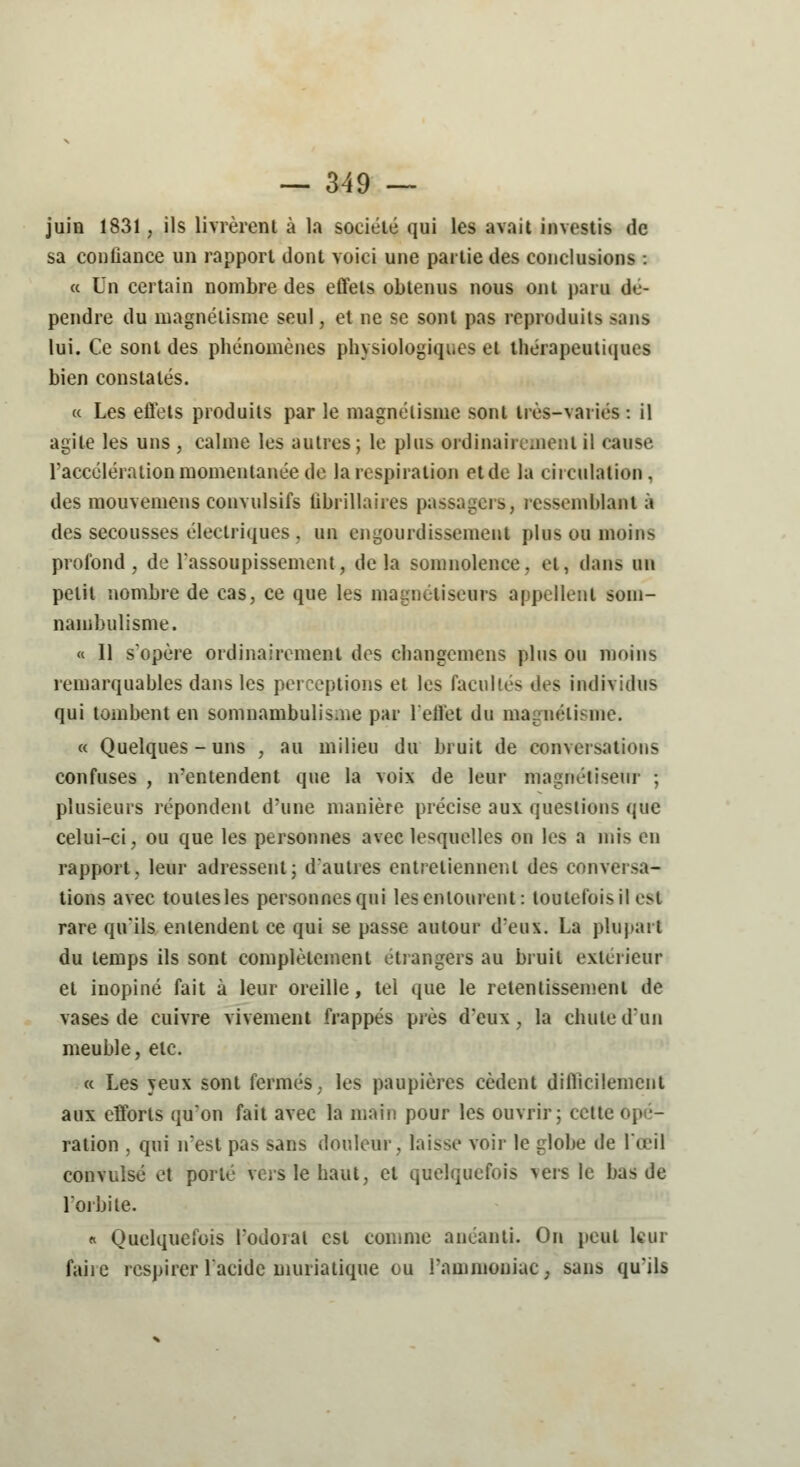 juin 1831, ils livrèrent à la société qui les avait investis de sa conliance un rapport dont voici une partie des conclusions : « Un certain nombre des effets obtenus nous ont paru dé- pendre du magnétisme seul, et ne se sont pas reproduits sans lui. Ce sont des phénomènes physiologiques et thérapeutiques bien constatés. « Les effets produits par le magnétisme sont très-variés : il agite les uns , calme les autres ; le plus ordinairement il cause l'accélération momentanée de la respiration etde la circulation, des mouvemens convulsifs tibrillaires passagers, ressemblant à des secousses électriques, un engourdissement plus ou moins profond, de l'assoupissement, delà somnolence, et, dans un petit nombre de cas, ce que les magnétiseurs appellent som- nambulisme. « Il s'opère ordinairement des changemens plus ou moins remarquables dans les perceptions et les facultés des individus qui tombent en somnambulisme par l'effet du magnétisme. « Quelques-uns , au milieu du bruit de conversations confuses , n'entendent que la voix de leur magnétiseur ; plusieurs répondent d'une manière précise aux questions que celui-ci, ou que les personnes avec lesquelles on les a mis en rapport, leur adressent; d'autres entretiennent des conversa- tions avec toutes les personnes qui les entourent: toutefois il est rare qu'ils entendent ce qui se passe autour d'eux. La plupart du temps ils sont complètement étrangers au bruit extérieur et inopiné fait à leur oreille, tel que le retentissement de vases de cuivre vivement frappés près d'eux, la chute d'un meuble, etc. « Les yeux sont fermés, les paupières cèdent difficilement aux efforts qu'on fait avec la main pour les ouvrir; cette i ration , qui n'est pas sans douleur, laisse voir le globe de l'œil convulsé et porté vers le haut, et quelquefois vers le bas de l'orbite. « Quelquefois l'odorat est comme anéanti. On peut leur faiie respirer l'acide muriatique ou l'ammoniac, sans qu'ils