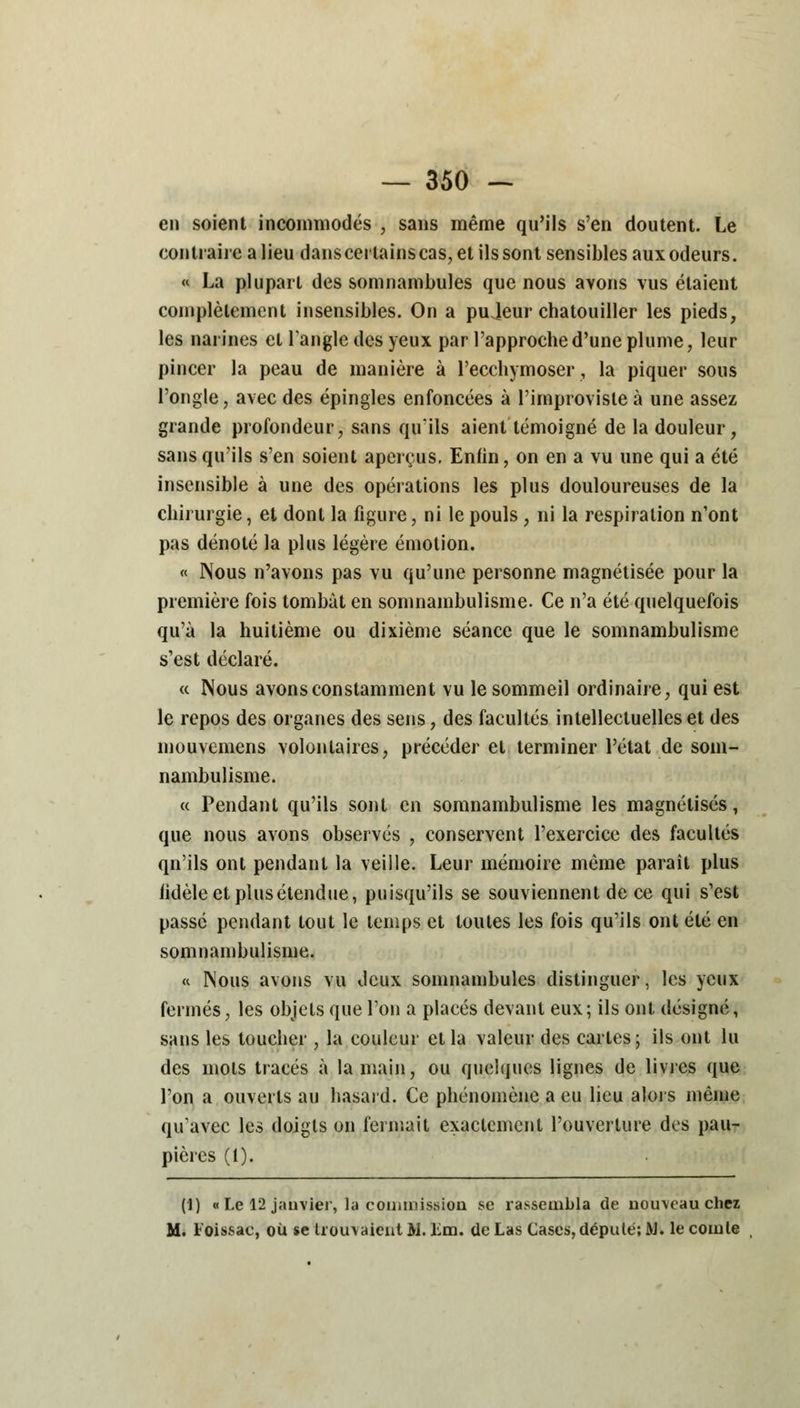 en soient incommodés , sans même qu'ils s'en cloutent. Le contraire a lieu danscerlainscas, et ils sont sensibles aux odeurs. « La plupart des somnambules que nous avons vus étaient complètement insensibles. On a pujeur chatouiller les pieds, les narines et l'angle des yeux par l'approche d'une plume, leur pincer la peau de manière à l'ecchymoser, la piquer sous l'ongle, avec des épingles enfoncées à l'improviste à une assez grande profondeur, sans qu'ils aient témoigné de la douleur, sans qu'ils s'en soient aperçus, Enfin, on en a vu une qui a été insensible à une des opérations les plus douloureuses de la chirurgie, et dont la figure, ni le pouls , ni la respiration n'ont pas dénoté la plus légère émotion. « Nous n'avons pas vu qu'une personne magnétisée pour la première fois tombât en somnambulisme. Ce n'a été quelquefois qu'à la huitième ou dixième séance que le somnambulisme s'est déclaré. « Nous avons constamment vu le sommeil ordinaire, qui est le repos des organes des sens, des facultés intellectuelles et des mouvemens volontaires, précéder et terminer l'état de som- nambulisme. « Pendant qu'ils sont en somnambulisme les magnétisés, que nous avons observés , conservent l'exercice des facultés qn'ils ont pendant la veille. Leur mémoire même paraît plus iidèle et plus étendue, puisqu'ils se souviennent de ce qui s'est passe pendant tout le temps et toutes les fois qu'ils ont été en somnambulisme. « Nous avons vu Jeux somnambules distinguer, les yeux fermés, les objets que l'on a placés devant eux; ils ont désigné, sans les toucher , la couleur et la valeur des cartes; ils ont lu des mots tracés à la main, ou quelques lignes de livres que l'on a ouverts au hasard. Ce phénomène a eu lieu alors même qu'avec les doigts on fermait exactement l'ouverture des pau- pières (1). (]) «Le 12 janvier, la commission se rassembla de nouveau chez M. Foissac, où se trouvaient M. Lm. de Las Cases, député; M. le comte