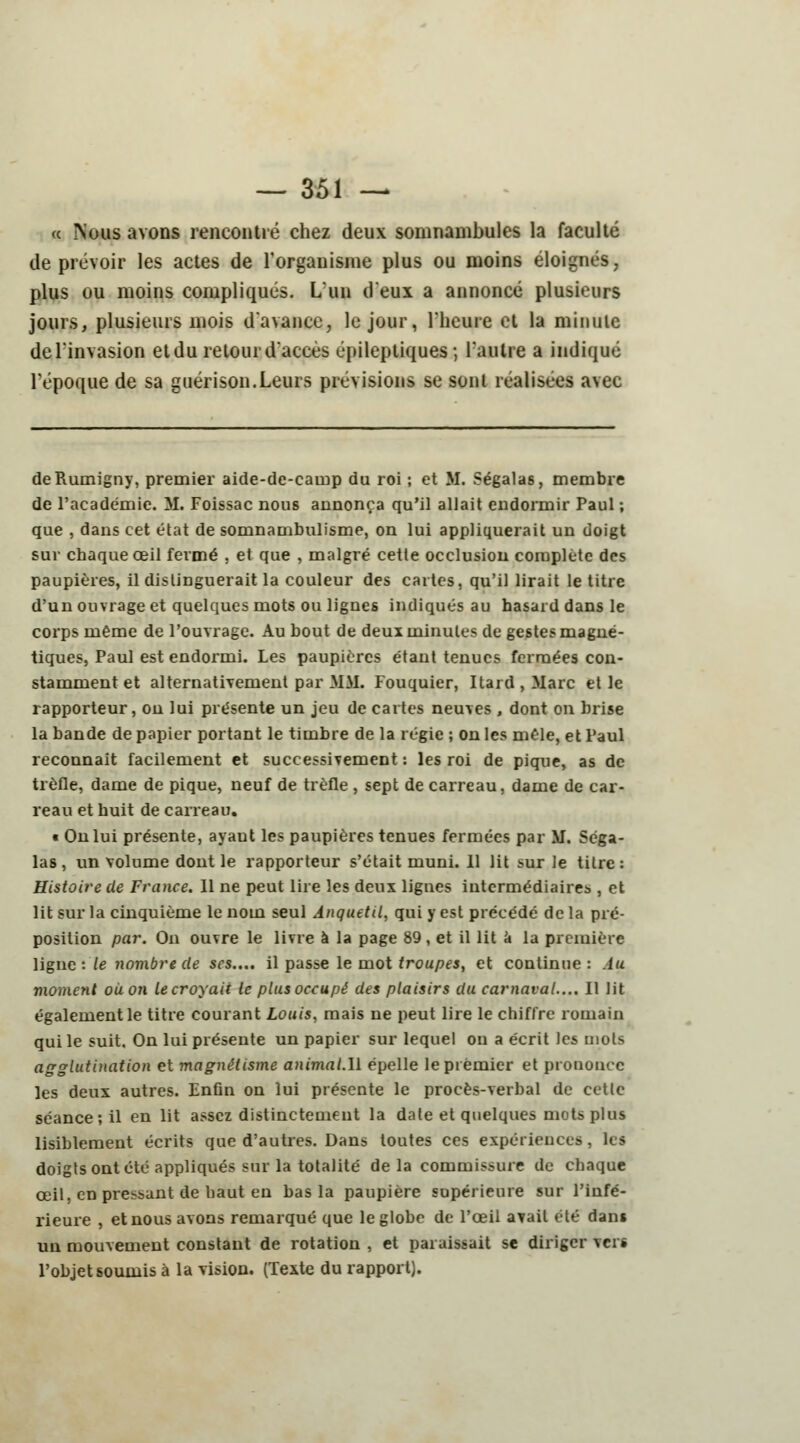 <c Nous avons rencontré chez deux somnambules la faculté de prévoir les actes de l'organisme plus ou moins éloignés, plus ou moins compliqués. L'un d'eux a annoncé plusieurs jours, plusieurs mois d'avance, le jour, l'heure et la minute del'invasion et du retour d'accès epileptiques; L'antre a indiqué l'époque de sa guérison.Leurs prévisions se sont réalisées avec deRumigny, premier aide-dc-cainp du roi ; et M. Ségalas, membre de l'académie. M. Foissac nous annonça qu'il allait endormir Paul ; que , dans cet état de somnambulisme, on lui appliquerait un doigt sur chaque œil fermé , et que , malgré cette occlusion complète des paupières, il distinguerait la couleur des cartes, qu'il lirait le titre d'un ouvrage et quelques mots ou lignes indiqués au hasard dans le corps même de l'ouvrage. Au bout de deux minutes de gestes magné- tiques, Paul est endormi. Les paupières étant tenues fermées con- stamment et alternativement par MM. Fouquier, Itard,Marc et le rapporteur, on lui présente un jeu de cartes neuves , dont on brise la bande de papier portant le timbre de la régie ; on les mêle, et Paul reconnaît facilement et successivement : les roi de pique, as de trèfle, dame de pique, neuf de trèfle , sept de carreau, dame de car- reau et huit de carreau. t On lui présente, ayaut les paupières tenues fermées par M. Séga- las , un volume dont le rapporteur s'était muni. 11 lit sur Je titre: Histoire de France. Il ne peut lire les deux lignes intermédiaires , et lit sur la cinquième le nom seul Anquetil, qui y est précédé de la pré- position par. On ouvre le livre à la page 89, et il lit a la première ligne : le nombre de ses.... il passe le mot troupes, et continue: lu moment où on le croyait le plus occupé des plaisirs du carnaval.... Il lit également le titre courant Louis, mais ne peut lire le chiffre romain qui le suit. On lui présente un papier sur lequel on a écrit les mots agglutination et magnétisme animat.U épelle le premier et prononce les deux autres. Enfin on lui présente le procès-verbal de cette séance; il en lit assez distinctement la date et quelques mots plus lisiblement écrits que d'autres. Dans toutes ces expériences, les doigts ont été appliqués sur la totalité de la commissure de chaque œil, en pressant de haut en bas la paupière supérieure sur l'infé- rieure , et nous avons remarqué que le globe de l'œil avait été dans un mouvement constant de rotation , et paraissait se diriger vers l'objet soumis à la vision. (Texte du rapport).
