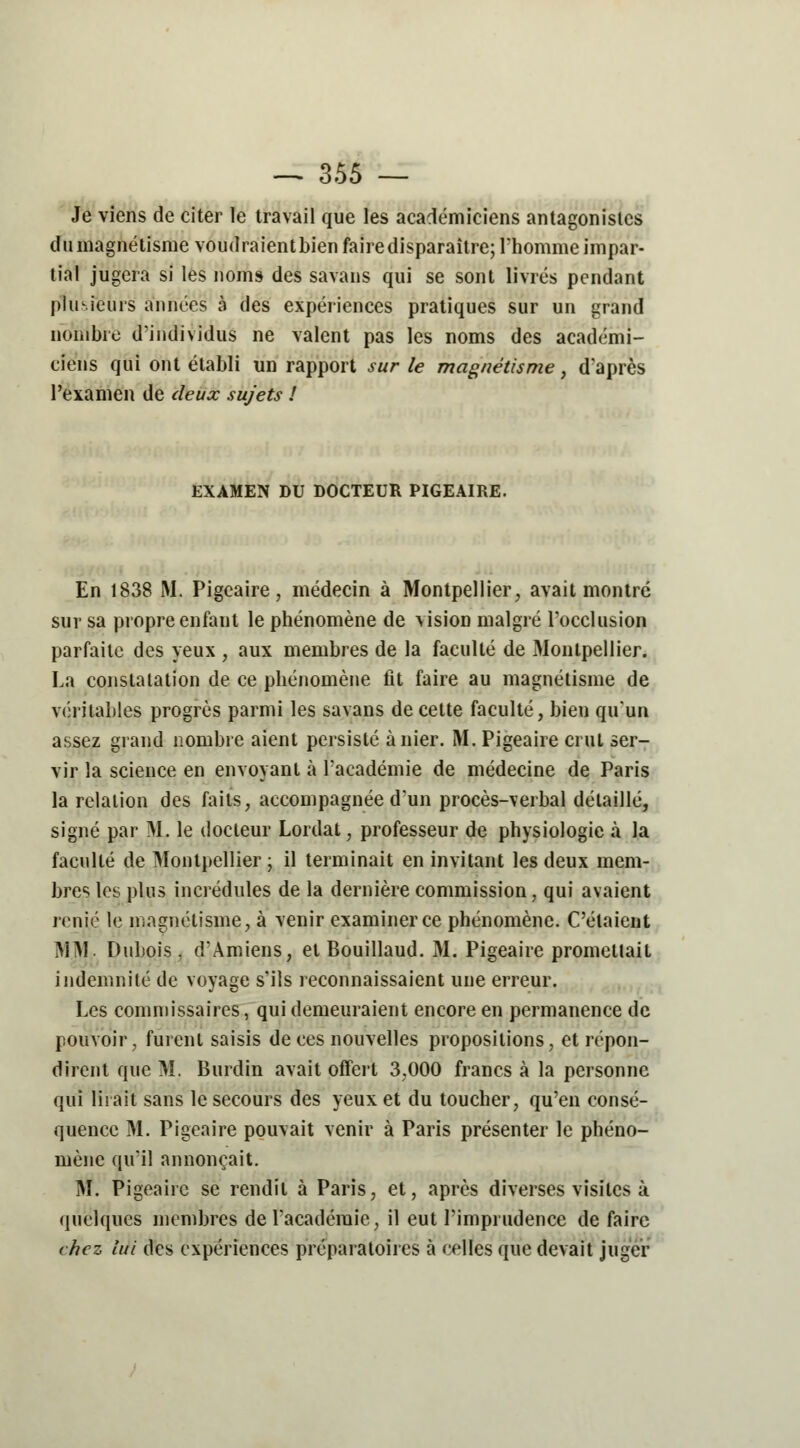 Je viens de citer le travail que les académiciens antagonistes du magnétisme voudraient bien fairedisparaître; l'homme impar- tial jugera si les noms des savans qui se sont livrés pendant plusieurs années à des expériences pratiques sur un grand nombre d'individus ne valent pas les noms des académi- ciens qui ont établi un rapport sur le magnétisme, d'après l'examen de deux sujets ! EXAMEN DU DOCTEUR PIGEAIRE. En 1838 M. Pigeaire, médecin à Montpellier, avait montré sur sa propre enfant le phénomène de vision malgré l'occlusion parfaite des yeux , aux membres de la faculté de Montpellier. La constatation de ce phénomène fit faire au magnétisme de véritables progrès parmi les savans de cette faculté, bien qu'un assez grand nombre aient persisté à nier. M. Pigeaire crut ser- vir la science en envoyant à l'académie de médecine de Paris la relation des faits, accompagnée d'un procès-verbal détaillé, signé par M. le docteur Lordat, professeur de physiologie à la faculté de Montpellier ; il terminait en invitant les deux mem- bres les plus incrédules de la dernière commission, qui avaient renié le magnétisme, à venir examiner ce phénomène. C'étaient MM. Dubois, d'Amiens, et Bouillaud. M. Pigeaire promettait indemnité de voyage s'ils reconnaissaient une erreur. Les commissaires, qui demeuraient encore en permanence de pouvoir, furent saisis de ces nouvelles propositions, et répon- dirent que M. Burdin avait offert 3,000 francs à la personne qui lirait sans le secours des yeux et du toucher, qu'en consé- quence M. Pigeaire pouvait venir à Paris présenter le phéno- mène qu'il annonçait. M. Pigeaire se rendit à Paris, et, après diverses visites à quelques membres de l'académie, il eut l'imprudence de faire chez lui des expériences préparatoires à celles que devait juger