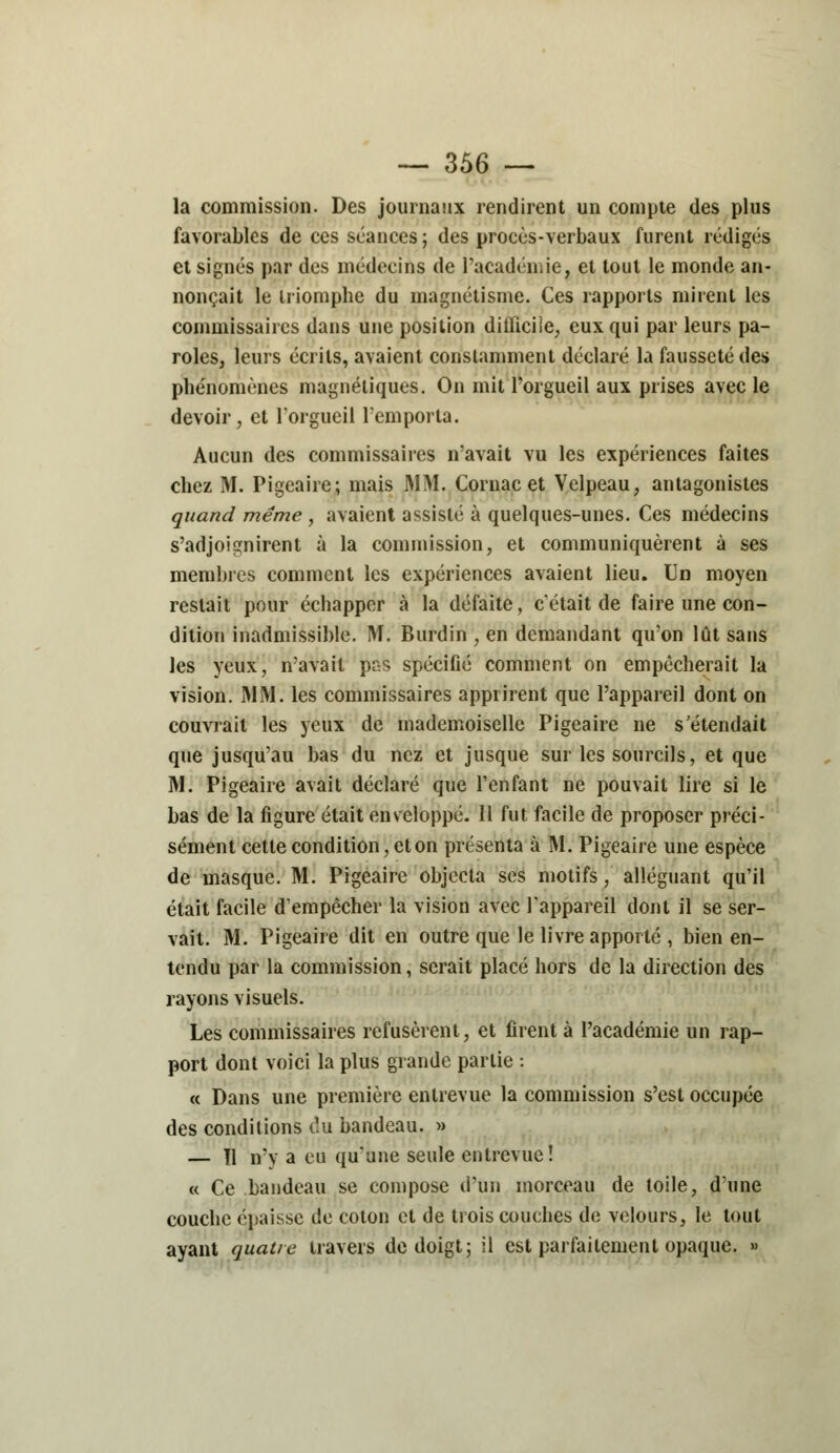 la commission. Des journaux rendirent un compte des plus favorables de ces séances; des procès-verbaux furent rédigés et signés par des médecins de l'académie, et tout le monde an- nonçait le triomphe du magnétisme. Ces rapports mirent les commissaires dans une position difficile, eux qui par leurs pa- roles, leurs écrits, avaient constamment déclaré la fausseté des phénomènes magnétiques. On mit l'orgueil aux prises avec le devoir, et l'orgueil l'emporta. Aucun des commissaires n'avait vu les expériences faites chez M. Pigeaire; mais MM. Cornac et Velpeau, antagonistes quand même , avaient assisté à quelques-unes. Ces médecins s'adjoignirent à la commission, et communiquèrent à ses membres comment les expériences avaient lieu. Un moyen restait pour échapper à la défaite, c'était de faire une con- dition inadmissible. M. Burdin , en demandant qu'on lût sans les yeux, n'avait pas spécifié comment on empêcherait la vision. MM. les commissaires apprirent que l'appareil dont on couvrait les yeux de mademoiselle Pigeaire ne s'étendait que jusqu'au bas du nez et jusque sur les sourcils, et que M. Pigeaire avait déclaré que l'enfant ne pouvait lire si le bas de la figure était enveloppé. Il fut facile de proposer préci- sément cette condition, et on présenta à M. Pigeaire une espèce de masque. M. Pigeaire objecta ses motifs, alléguant qu'il était facile d'empêcher la vision avec l'appareil dont il se ser- vait. M. Pigeaire dit en outre que le livre apporte , bien en- tendu par la commission, serait placé hors de la direction des rayons visuels. Les commissaires refusèrent, et firent à l'académie un rap- port dont voici la plus grande partie : « Dans une première entrevue la commission s'est occupée des conditions du bandeau. » — Il n'y a eu qu'une seule entrevue! « Ce bandeau se compose d'un morceau de toile, d'une couche épaisse de coton et de trois couches de velours, le tout ayant quatre travers de doigt; il est parfaitement opaque. »