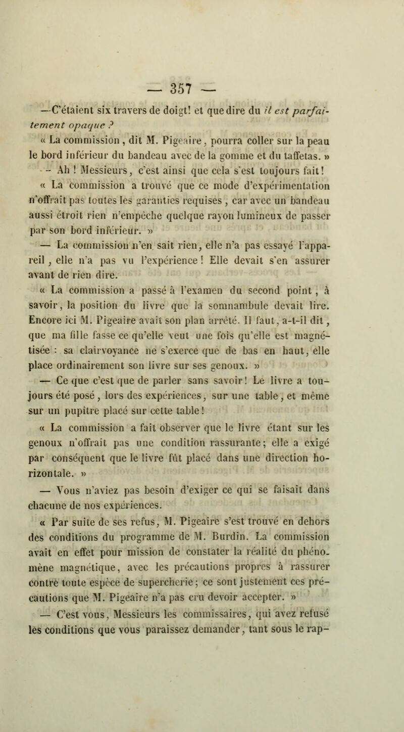 —C'étaient six travers de doigt! et que dire du il est parfai- tement opaque ? « La commission , dit M. Pigeaire, pourra coller sur la peau le bord inférieur du bandeau avec de la gomme et du taffetas. » - Ah ! Messieurs, c'est ainsi que cela s'est toujours fait! « La commission a trouvé que ce mode d'expérimentation n'offrait pas toutes les garanties requises , car avec un bandeau aussi étroit rien n'empêche quelque rayon lumineux de passer par son bord inférieur. » — La commission n'en sait rien, elle n'a pas essayé l'appa- reil , elle n'a pas vu l'expérience ! Elle devait s'en assurer avant de rien dire. « La commission a passé à l'examen du second point , à savoir, la position du livre que la somnambule devait lire. Encore ici M. Pigeaire avait son plan arrêté. Il faut, a-t-il dit, que ma fille fasse ce qu'elle veut une fois qu'elle est magné- tisée : sa clairvoyance ne s'exerce que de bas en haut, elle place ordinairement son livre sur ses genoux. » — Ce que c'est que de parler sans savoir! Le livre a tou- jours été posé , lors des expériences, sur une table, et même sur un pupitre placé sur cette table ! « La commission a fait observer que le livre étant sur les genoux n'offrait pas une condition rassurante; elle a exigé par conséquent que le livre fût placé dans une direction ho- rizontale. » — Vous n'aviez pas besoin d'exiger ce qui se faisait dans chacune de nos expériences. « Par suite de ses refus, M. Pigeaire s'est trouvé en dehors des conditions du programme de M. Burdin. La commission avait en effet pour mission de constater la réalité du phéno- mène magnétique, avec les précautions propres à rassurer contre toute espèce de supercherie; ce sont justement ces pré- cautions que M. Pigeaire n'a pas cru devoir accepter. » — C'est vous, Messieurs les commissaires, qui avez refusé les conditions que vous paraissez demander, tant sous le rap-