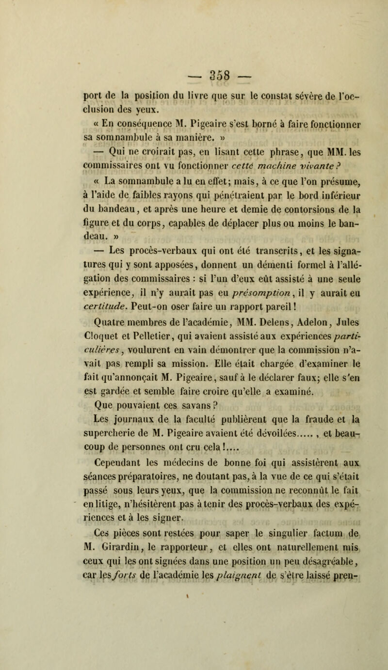 port de la position du livre que sur le constat sévère de l'oc- clusion des yeux. « En conséquence M. Pigeaire s'est borné à faire fonctionner sa somnambule à sa manière. » — Qui ne croirait pas, en lisant cette phrase, que MM. les commissaires ont vu fonctionner cette machine vivante? « La somnambule a lu en effet; mais, à ce que l'on présume, à l'aide de faibles rayons qui pénétraient par le bord inférieur du bandeau, et après une heure et demie de contorsions de la figure et du corps, capables de déplacer plus ou moins le ban- deau. » — Les procès-verbaux qui ont été transcrits, et les signa- tures qui y sont apposées, donnent un démenti formel à l'allé- gation des commissaires : si l'un d'eux eût assisté à une seule expérience, il n'y aurait pas eu présomption, il y aurait eu certitude. Peut-on oser faire un rapport pareil ! Quatre membres de l'académie, MM. Delens, Adelon, Jules Cioquet et Pelletier, qui avaient assisté aux expériences parti- culières, voulurent en vain démontrer que la commission n'a- vait pas rempli sa mission. Elle était chargée d'examiner le fait qu'annonçait M. Pigeaire, sauf à le déclarer faux; elle s'en est gardée et semble faire croire qu'elle a examiné. Que pouvaient ces savans ? Les journaux de la faculté publièrent que la fraude et la supercherie de M. Pigeaire avaient été dévoilées , et beau- coup de personnes ont cru cela !.... Cepeudant les médecins de bonne foi qui assistèrent aux séances préparatoires, ne doutant pas, à la vue de ce qui s'était passé sous leurs yeux, que la commission ne reconnût le fait en litige, n'hésitèrent pas à tenir des procès-verbaux des expé- riences et à les signer. Ces pièces sont restées pour saper le singulier factum de M. Girardin, le rapporteur, et elles ont naturellement mis ceux qui les ont signées dans une position un peu désagréable, car \ç& forts de l'académie les plaignent de s'èlre laissé pren-