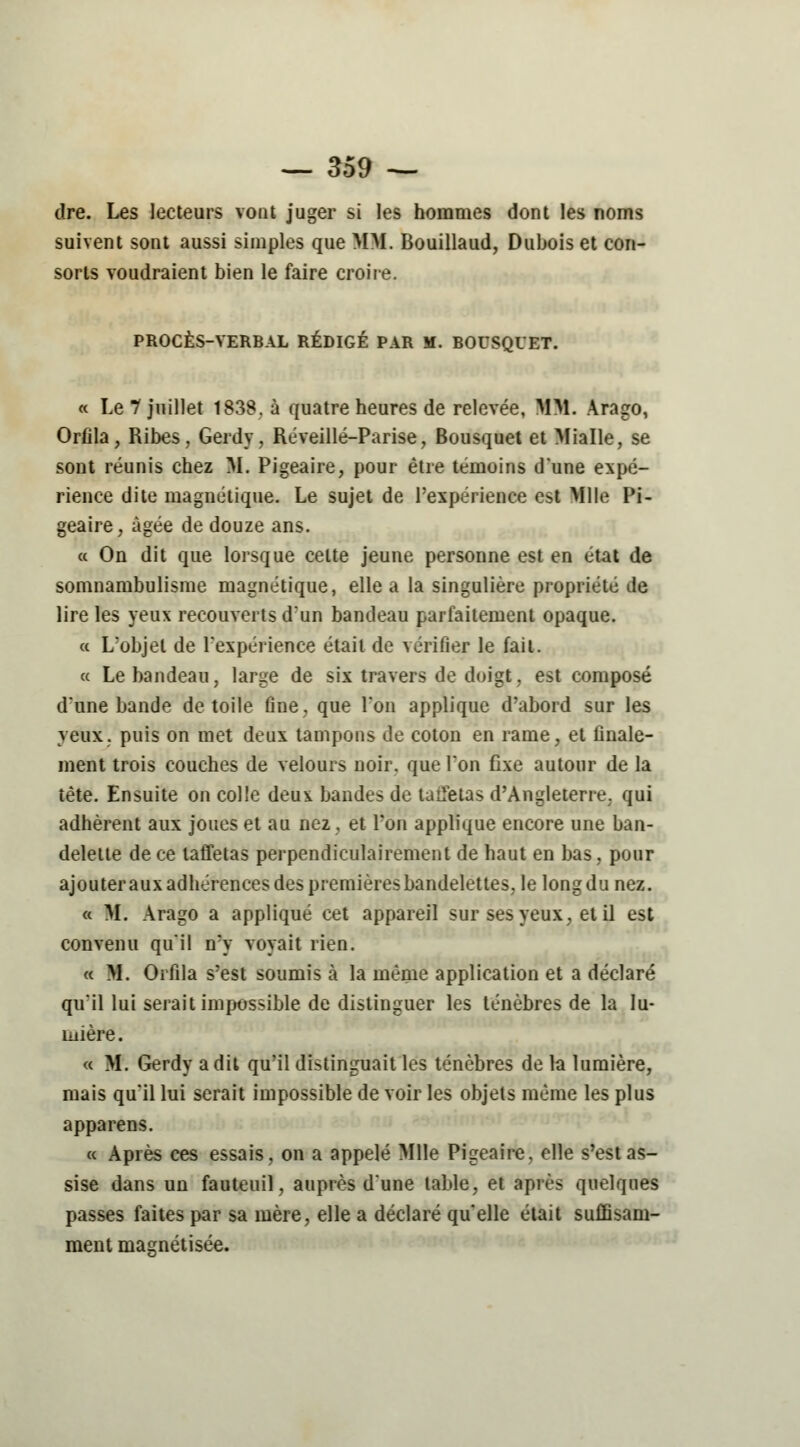 dre. Les lecteurs vont juger si les hommes dont les noms suivent sont aussi simples que MM. Bouillaud, Dubois et con- sorts voudraient bien le faire croire. PROCÈS-VERBAL RÉDIGÉ PAR M. BOUSQUET. « Le 7 juillet 1838. à quatre heures de relevée, MM. Arago, Orfila, Ribes, Gerdy, Réveillé-Parise, Bousquet et Mialle, se sont réunis chez M. Pigeaire, pour être témoins d'une expé- rience dite magnétique. Le sujet de l'expérience est Mlle Pi- geaire, âgée de douze ans. « On dit que lorsque celte jeune personne est en état de somnambulisme magnétique, elle a la singulière propriété de lire les yeux recouverts d'un bandeau parfaitement opaque. a L'objet de l'expérience était de vérifier le fait. « Le bandeau, large de six travers de doigt, est composé d'une bande de toile fine, que l'on applique d'abord sur les yeux, puis on met deux tampons de coton en rame, et finale- ment trois couches de velours noir, que l'on fixe autour de la tête. Ensuite on colle deui bandes de taifetas d'Angleterre, qui adhèrent aux joues et au nez, et l'on applique encore une ban- delette de ce taffetas perpendiculairement de haut en bas, pour ajouter aux adhérences des premières bandelettes, le long du nez. « M. Arago a appliqué cet appareil sur ses yeux, et il est convenu qu'il n'y voyait rien. « M. Orfila s'est soumis à la même application et a déclaré qu'il lui serait impossible de distinguer les ténèbres de la lu- mière. « M. Gerdy a dit qu'il distinguait les ténèbres de la lumière, mais qu'il lui serait impossible de voir les objets même les plus apparens. « Après ces essais, on a appelé Mlle Pigeaire. elle s'est as- sise dans un fauteuil, auprès d'une table, et après quelques passes faites par sa mère, elle a déclaré qu'elle était suffisam-