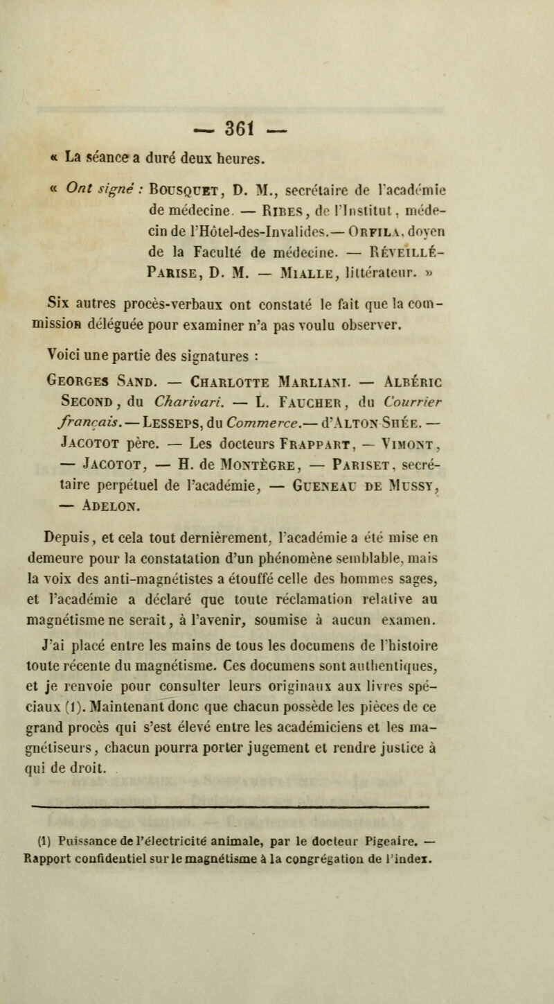 « La séance a duré deux heures. « Ont signé : Bousquet, D. M., secrétaire de l'académie de médecine. — Rires, do l'Institut. méde- cin de rHôtel-des-Invalides.— Orfila, doyen de la Faculté de médecine. — Réveillé- Parise, D. M. — Mialle, littérateur. » Six autres procès-verbaux ont constaté le fait que la com- mission déléguée pour examiner n'a pas voulu observer. Voici une partie des signatures : Georges Sand. — Charlotte Marliam. — Albéric SECOND, du Charivari. — L. FAUCHER, du Courrier français. — LeSSEPS, du Commerce.— d'ÀLTON SliÉE. — Jacotot père. — Les docteurs Frappart, — Vimoxit, — Jacotot, — H. de Montègre, — Pariset, secré- taire perpétuel de l'académie, — Gueneau de Mussy, — Adelon. Depuis, et cela tout dernièrement, l'académie a été mise en demeure pour la constatation d'un phénomène semblable, mais la voix des anti-magnétistes a étouffé celle des hommes sages, et l'académie a déclaré que toute réclamation relative au magnétisme ne serait, à l'avenir, soumise à aucun examen. J'ai placé entre les mains de tous les documens de l'histoire toute récente du magnétisme. Ces documens sont authentiques, et je renvoie pour consulter leurs originaux aux livres spé- ciaux (1). Maintenant donc que chacun possède les pièces de ce grand procès qui s'est élevé entre les académiciens et les ma- gnétiseurs, chacun pourra porter jugement et rendre justice à qui de droit. (1) Puissance de PéJectricité animale, par le docteur Pigeaire. - Rapport confidentiel sur le magnétisme à la congrégation de l'index.