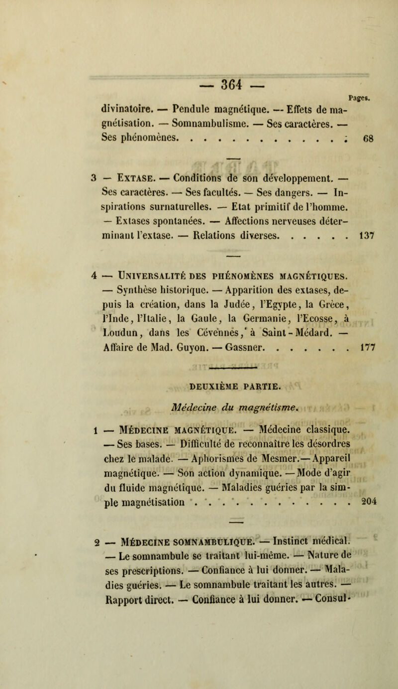 Pages. divinatoire. — Pendule magnétique. — Effets de ma- gnétisation. — Somnambulisme. — Ses caractères. — Ses phénomènes ; 6i 3 — Extase. — Conditions de son développement. — Ses caractères. — Ses facultés. — Ses dangers. — In- spirations surnaturelles. — Etat primitif de l'homme. — Extases spontanées. — Affections nerveuses déter- minant Textase. — Relations div-erses 137 — Universalité des phénomènes magnétiques. — Synthèse historique. — Apparition des extases, de- puis la création, dans la Judée, l'Egypte, la Grèce, l'Inde, l'Italie, la Gaule, la Germanie, l'Ecosse, à Loudun, dans les Cévënnes/à Saint-Médard. — Affaire de Mad. Guyon. — Gassner 177 DEUXIEME PARTIE. Médecine du magnétisme. 1 — Médecine magnétique. — Médecine classique. — Ses bases. — Difficulté de reconnaître les désordres chez le malade. — Aphorismes de Mesmer.—Appareil magnétique. — Son action dynamique. —Mode d'agir du fluide magnétique. — Maladies guéries par la sim- ple magnétisation 204 2 — Médecine somnambulique. — Instinct médical. — Le somnambule se traitant lui-même. — Nature de ses prescriptions. — Confiance à lui donner. — Mala- dies guéries. — Le somnambule traitant les autres. — Rapport direct. — Confiance à lui donner. —Consul-