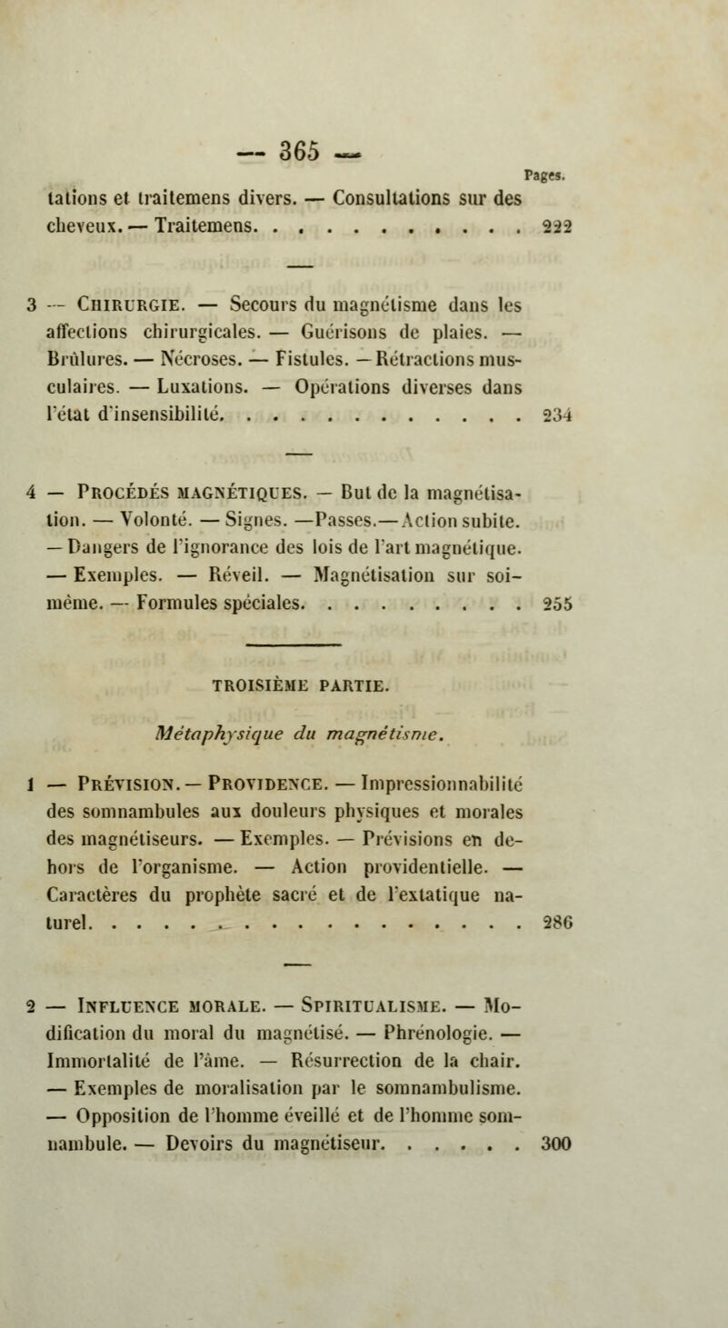 Pages. talions et traitemens divers. — Consultations sur des cheveux. — Traitemens 222 3 - - Chirurgie. — Secours du magnétisme dans les affections chirurgicales. — Guérisons de plaies. — Brûlures. — Nécroses. — Fistules. —Rétractions mus- culaires. — Luxations. — Opérations diverses dans l'état d'insensibilité 234 4 — Procédés magnétiques. — But de la magnétisa- lion. — Volonté. — Signes. —Passes.— Action subite. — Dangers de l'ignorance des lois de Part magnétique. — Exemples. — Réveil. — Magnétisation sur soi- même. — Formules spéciales 255 TROISIEME PARTIE. Métaphysique du magnétisme. 1 — Prévision.—Providence.— Impressionnabilité des somnambules aux douleurs physiques et morales des magnétiseurs. — Exemples. — Prévisions en de- hors de l'organisme. — Action providentielle. — Caractères du prophète sacré et de l'extatique na- turel 286 2 — Influence morale. — Spiritualisme. — Mo- dification du moral du magnétisé. — Phrénologie. — Immortalité de l'àme. — Résurrection de la chair. — Exemples de moralisalion par le somnambulisme. — Opposition de l'homme éveillé et de l'homme som- nambule. — Devoirs du magnétiseur 300