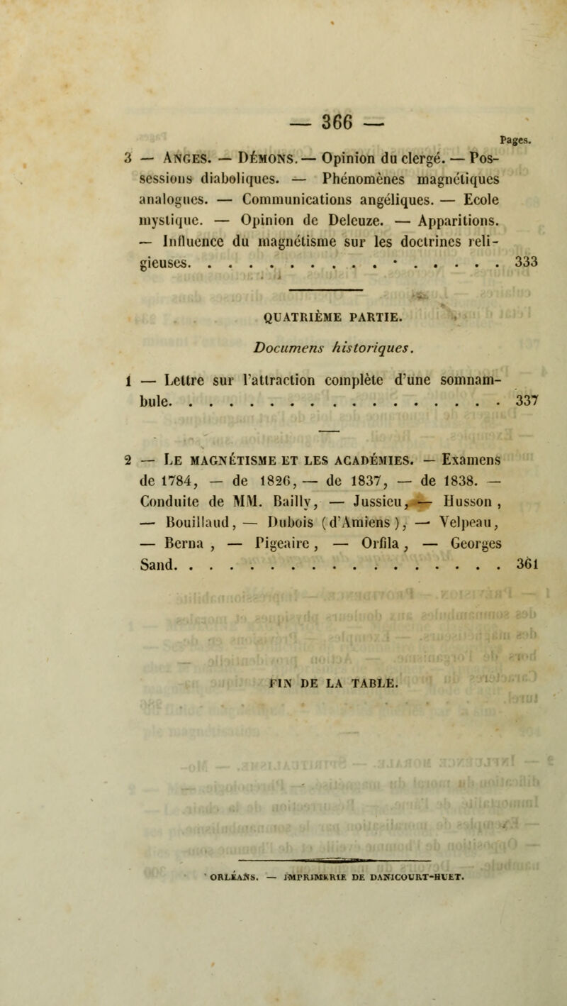 Pages. 3 — Anges. — Démons.— Opinion du clergé. — Pos- sessions diaboliques. — Phénomènes magnétiques analogues. — Communications angéliques. — Ecole mystique. — Opinion de Deleuze. — Apparitions. — Influence du magnétisme sur les doctrines reli- gieuses • 333 QUATRIÈME PARTIE. Documens historiques. 1 — Lettre sur l'attraction complète d'une somnam- bule 337 — Le magnétisme et les académies. — Examens de 1784, — de 1826,— de 1837, — de 1838. - Conduite de MM. Bailly, — Jussieu, — Husson , — Bouillaud, — Dubois (d'Amiens), — Velpeau, — Berna , — Pigea ire, — Orfila, — Georges Sand 361 FIN DE LA TABLE. ORLEANS. — JMrRIMKRIE DE DANlCOURT-HVtT.