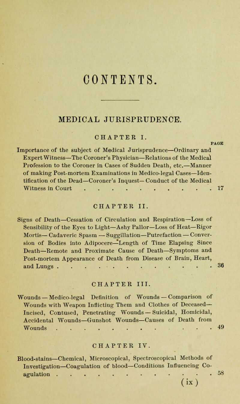 CONTENTS. MEDICAL JURISPRUDENCE. CHAPTER I. PAGE Importance of the subject of Medical Jurisprudence—Ordinary and Expert Witness—The Coroner's Physician—Relations of the Medical Profession to the Coroner in Cases of Sudden Death, etc.—Manner of making Post-mortem Examinations in Medico-legal Cases—Iden- tification of the Dead—Coroner's Inquest— Conduct of the Medical Witness in Court 17 CHAPTER II. Signs of Death—Cessation of Circulation and Respiration—Loss of Sensibility of the Eyes to Light—Ashy Pallor—Loss of Heat—Rigor Mortis—Cadaveric Spasm — Suggillation—Putrefaction — Conver- sion of Bodies into Adipocere—Length of Time Elapsing Since Death—Remote and Proximate Cause of Death—Symptoms and Post-mortem Appearance of Death from Disease of Brain, Heart, and Lungs . . . 36 CHAPTER III. Wounds — Medico-legal Definition of Wounds — Comparison of Wounds with Weapon Inflicting Them and Clothes of Deceased- Incised, Contused, Penetrating Wounds — Suicidal, Homicidal, Accidental Wounds—Gunshot Wounds—Causes of Death from Wounds 49 CHAPTER IV. Blood-stains—Chemical, Microscopical, Spectroscopical Methods of Investigation—Coagulation of blood—Conditions Influencing Co- agulation 58