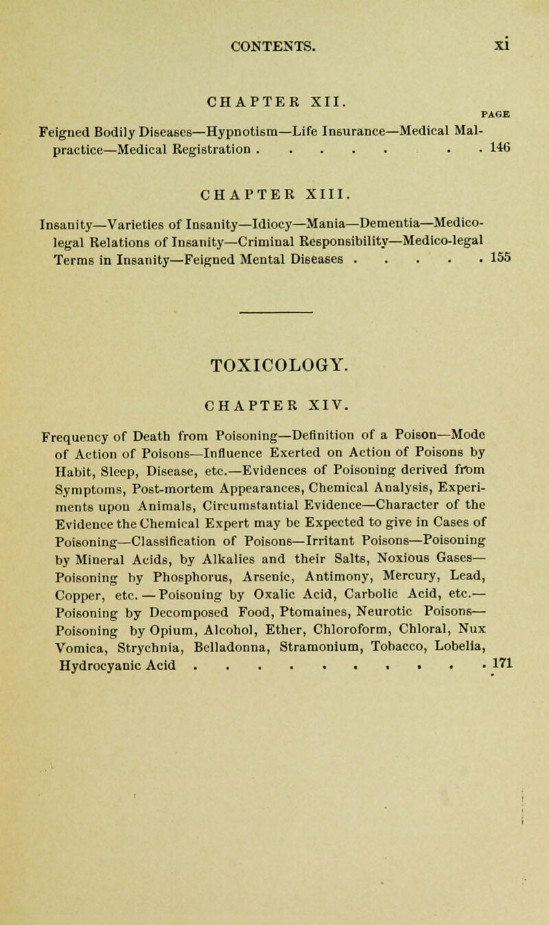 CHAPTER XII. PAGE Feigned Bodily Diseases—Hypnotism—Life Insurance—Medical Mal- practice—Medical Registration . . 146 CHAPTER XIII. Insanity—Varieties of Insanity—Idiocy—Mania—Dementia—Medico- legal Relations of Insanity—Criminal Responsibility—Medico-legal Terms in Insanity—Feigned Mental Diseases 155 TOXICOLOGY. CHAPTER XIV. Frequency of Death from Poisoning—Definition of a Poison—Mode of Action of Poisons—Influence Exerted on Action of Poisons by Habit, Sleep, Disease, etc.—Evidences of Poisoning derived from Symptoms, Post-mortem Appearances, Chemical Analysis, Experi- ments upon Animals, Circumstantial Evidence—Character of the Evidence the Chemical Expert may be Expected to give in Cases of Poisoning—Classification of Poisons—Irritant Poisons—Poisoning by Mineral Acids, by Alkalies and their Salts, Noxious Gases- Poisoning by Phosphorus, Arsenic, Antimony, Mercury, Lead, Copper, etc. — Poisoning by Oxalic Acid, Carbolic Acid, etc.— Poisoning by Decomposed Food, Ptomaines, Neurotic Poisons— Poisoning by Opium, Alcohol, Ether, Chloroform, Chloral, Nux Vomica, Strychnia, Belladonna, Stramonium, Tobacco, Lobelia, Hydrocyanic Acid 171