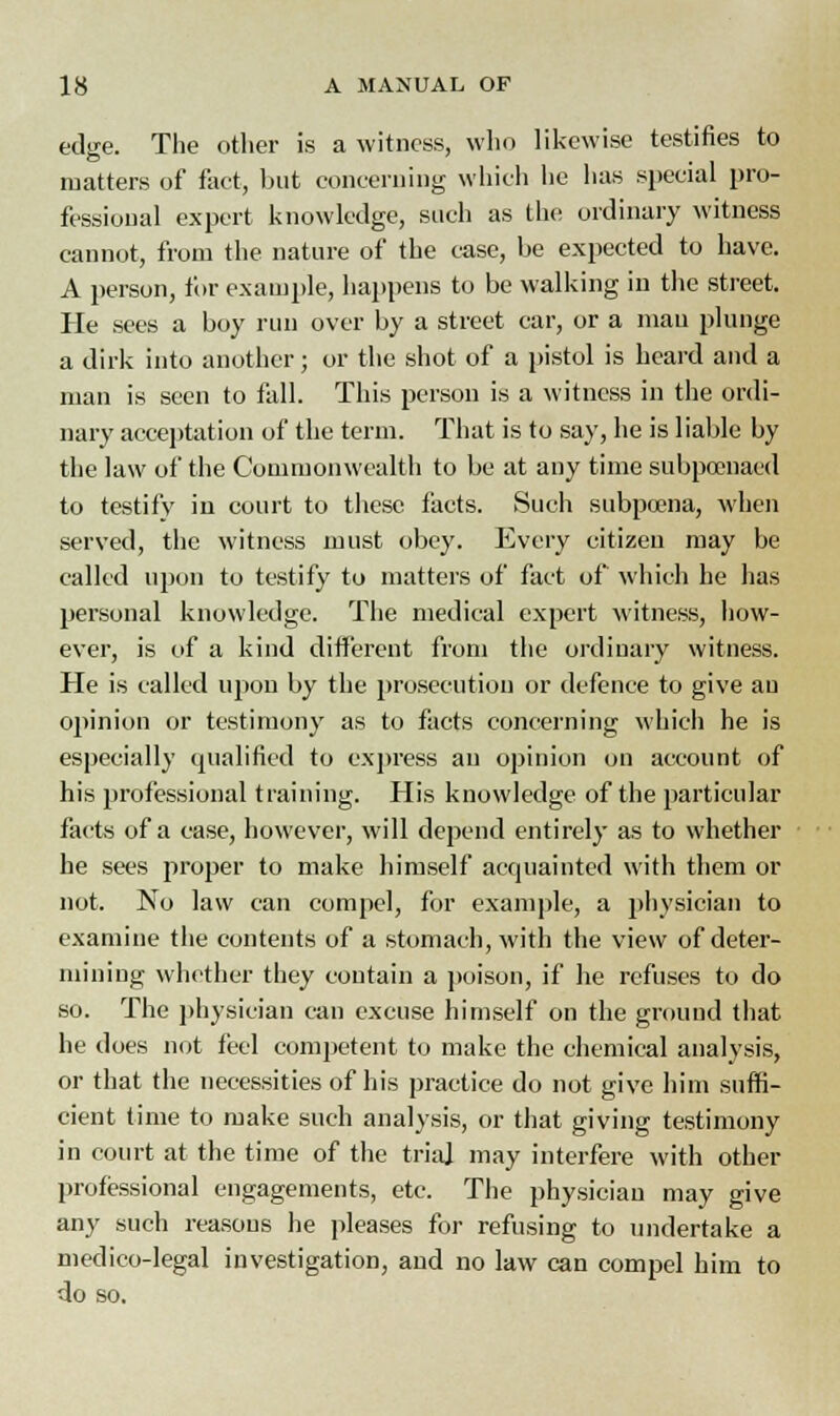 edge. The other is a witness, who likewise testifies to matters of fact, but concerning which he has special pro- fessional expert knowledge, such as the ordinary witness cannot, from the nature of the case, be expected to have. A person, for example, happens to be walking in the street. He sees a boy run over by a street car, or a man plunge a dirk into another; or the shot of a pistol is heard and a man is seen to fall. This person is a witness in the ordi- nary acceptation of the term. That is to say, he is liable by the law of the Commonwealth to be at any time subpoenaed to testify in court to these facts. Such subpoena, when served, the witness must obey. Every citizen may be called upon to testify to matters of fact of which he has personal knowledge. The medical expert witness, how- ever, is of a kind different from the ordinary witness. He is called upon by the prosecution or defence to give au opinion or testimony as to facts concerning which he is especially qualified to express au opinion on account of his professional training. His knowledge of the particular facts of a case, however, will depend entirely as to whether he sees proper to make himself acquainted with them or not. No law can compel, for example, a physician to examine the contents of a stomach, with the view of deter- mining whether they contain a poison, if he refuses to do so. The physician can excuse himself on the ground that he does not feel competent to make the chemical analysis, or that the necessities of his practice do not give him suffi- cient time to make such analysis, or that giving testimony in court at the time of the trial may interfere with other professional engagements, etc. The physician may give any such reasons he pleases for refusing to undertake a medico-legal investigation, and no law can compel him to do so.