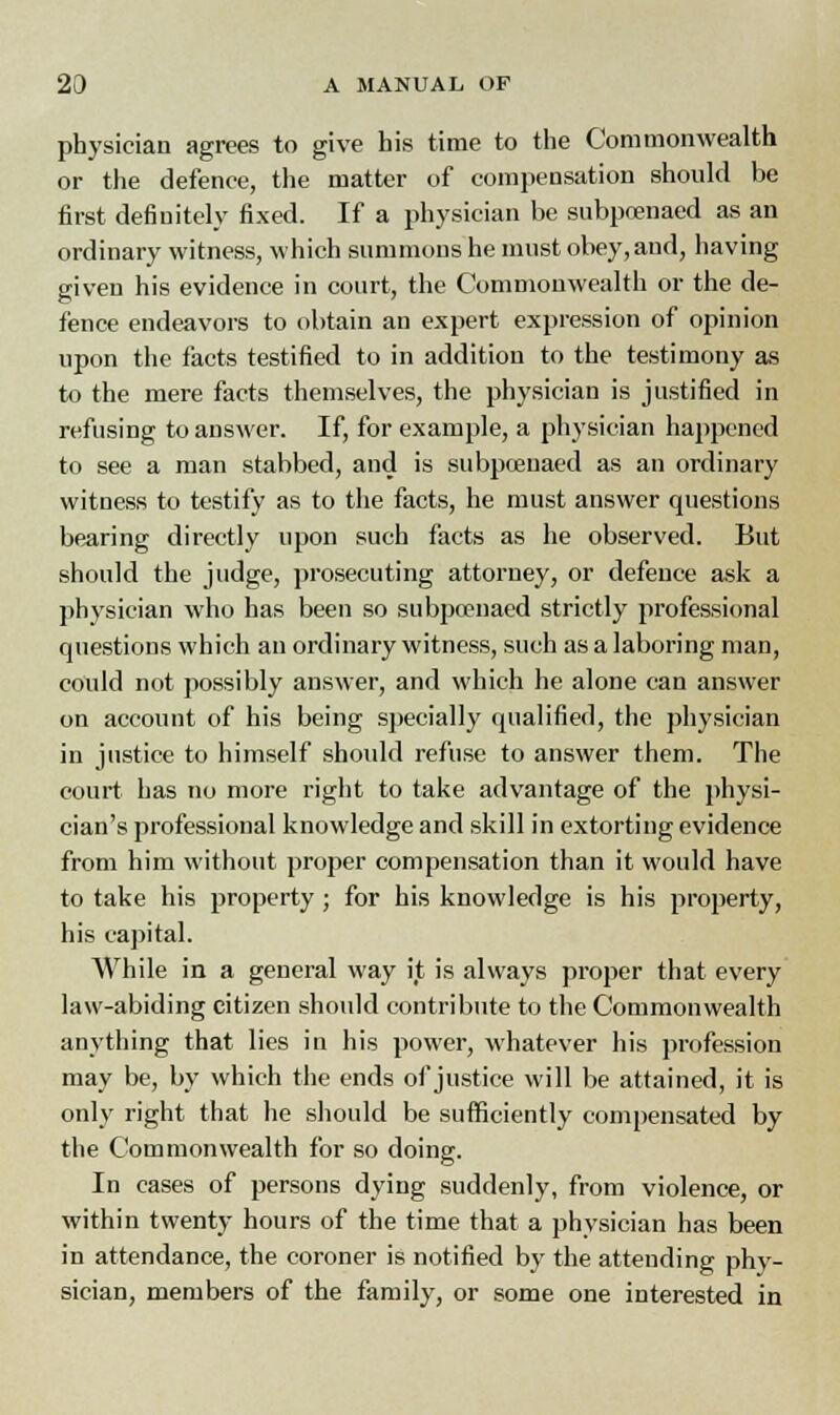 physician agrees to give his time to the Commonwealth or the defence, the matter of compensation should be first definitely fixed. If a physician be subpoenaed as an ordinary witness, which summons he must obey,and, having given his evidence in court, the Commonwealth or the de- fence endeavors to obtain an expert expression of opinion upon the facts testified to in addition to the testimony as to the mere facts themselves, the physician is justified in refusing to answer. If, for example, a physician happened to see a man stabbed, and is subpoenaed as an ordinary witness to testify as to the facts, he must answer questions bearing directly upon such facts as he observed. But should the judge, prosecuting attorney, or defence ask a physician who has been so subpoenaed strictly professional questions which an ordinary witness, such as a laboring man, could not possibly answer, and which he alone can answer on account of his being specially qualified, the physician in justice to himself should refuse to answer them. The court has no more right to take advantage of the physi- cian's professional knowledge and skill in extorting evidence from him without proper compensation than it would have to take his property; for his knowledge is his property, his capital. While in a general way it is always proper that every law-abiding citizen should contribute to the Commonwealth anything that lies in his power, whatever his profession may be, by which the ends of justice will be attained, it is only right that he should be sufficiently compensated by the Commonwealth for so doing. In cases of persons dying suddenly, from violence, or within twenty hours of the time that a physician has been in attendance, the coroner is notified by the attending phy- sician, members of the family, or some one interested in