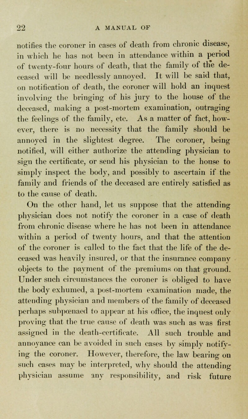 notifies the coroner in cases of death from chronic disease, in which he has not been in attendance within a period of twenty-four hours of death, that the family of th*e de- ceased will be needlessly annoyed. It will be said that, on notification of death, the coroner will hold an inquest involving the bringing of his jury to the house of the deceased, making a post-mortem examination, outraging the feelings of the family, etc. As a matter of fact, how- ever, there is no necessity that the family should be annoyed in the slightest degree. The coroner, being notified, will either authorize the attending physician to sign the certificate, or send his physician to the house to simply inspect the body, and possibly to ascertain if the family and friends of the deceased are entirely satisfied as to the cause of death. On the other hand, let us suppose that the attending physician does not notify the coroner in a case of death from chronic disease where he has not been in attendance within a period of twenty hours, and that the attention of the coroner is called to the fact that the life of the de- ceased was heavily insured, or that the insurance company objects to the payment of the premiums on that ground. Under such circumstances the coroner is obliged to have the body exhumed, a post-mortem examination made, the attending physician and members of the family of deceased perhaps subpoenaed to appear at his office, the inquest only proving that the true cause of death was such as was first assigned in the death-certificate. All such trouble and annoyance can be avoided in such cases by simply notify- ing the coroner. However, therefore, the law bearing on such cases may be interpreted, why should the attending physician assume any responsibility, and risk future