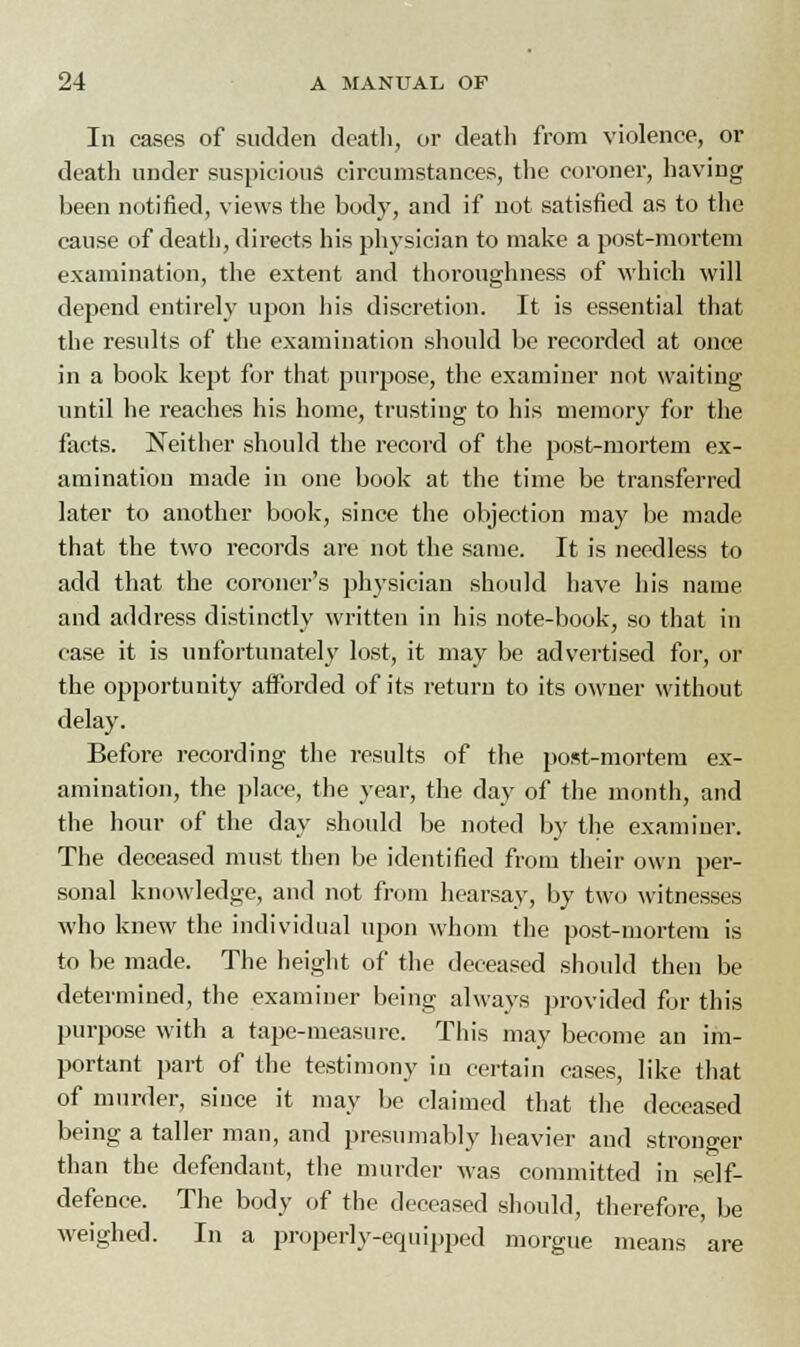 In cases of sudden death, or death from violence, or death under suspicious circumstances, the coroner, having been notified, views the body, and if not satisfied as to the cause of death, directs his physician to make a post-mortem examination, the extent and thoroughness of which will depend entirely upon his discretion. It is essential that the results of the examination should be recorded at once in a book kept for that purpose, the examiner not waiting until he reaches his home, trusting to his memory for the facts. Neither should the record of the post-mortem ex- amination made in one book at the time be transferred later to another book, since the objection may be made that the two records are not the same. It is needless to add that the coroner's physician should have his name and address distinctly written in his note-book, so that in case it is unfortunately lost, it may be advertised for, or the opportunity afforded of its return to its owner without delay. Before recording the results of the post-mortem ex- amination, the place, the year, the day of the month, and the hour of the day should be noted by the examiner. The deceased must then be identified from their own per- sonal knowledge, and not from hearsay, by two witnesses who knew the individual upon whom the post-mortem is to be made. The height of the deceased should then be determined, the examiner being always provided for this purpose with a tape-measure. This may become an im- portant part of the testimony in certain cases, like that of murder, since it may be claimed that the deceased being a taller man, and presumably heavier and stronger than the defendant, the murder -was committed in self- defence. The body of the deceased should, therefore, be weighed. In a properly-equipped morgue means are