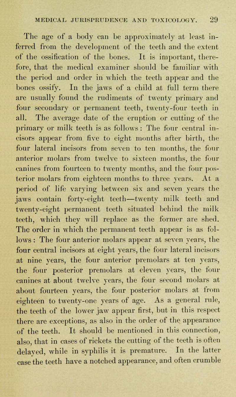 The age of a body can be approximately at least in- ferred from the development of the teeth and the extent of the ossification of the bones. It is important, there- fore, that the medical examiner should be familiar with the period and order in which the teeth appear and the bones ossify. In the jaws of a child at full term there are usually found the rudiments of twenty primary and four secondary or permanent teeth, twenty-four teeth in all. The average date of the eruption or cutting of the primary or milk teeth is as follows: The four central in- cisors appear from five to eight mouths after birth, the four lateral incisors from seven to ten months, the four anterior molars from twelve to sixteen months, the four canines from fourteen to twenty months, and the four pos- terior molars from eighteen months to three years. At a period of life varying between six and seven years the jaws contain forty-eight teeth—twenty milk teeth and twenty-eight permanent teeth situated behind the milk teeth, which they will replace as the former are shed. The order in which the permanent teeth appear is as fol- lows : The four anterior molars appear at seven years, the four central incisors at eight years, the four lateral incisors at nine years, the four anterior premolars at ten years, the four posterior premolars at eleven years, the four canines at about twelve years, the four second molars at about fourteen years, the four posterior molars at from eighteen to twenty-one years of age. As a general rule, the teeth of the lower jaw appear first, but in this respect there are exceptions, as also in the order of the appearance of the teeth. It should be mentioned in this connection, also, that in cases of rickets the cutting of the teeth is often delayed, while in syphilis it is premature. In the latter case the teeth have a notched appearance, and often crumble