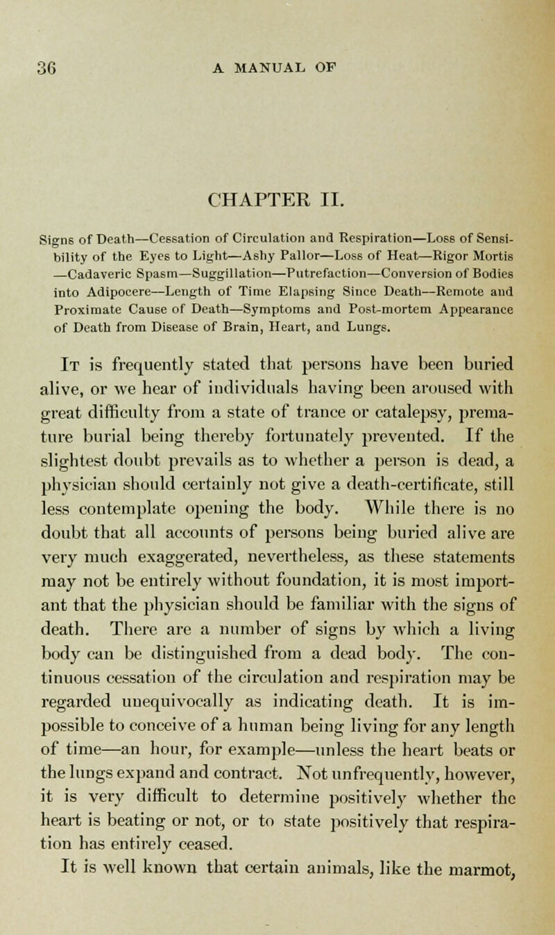 CHAPTER II. Signs of Death—Cessation of Circulation and Respiration—Los6 of Sensi- bility of the Eyes to Light—Ashy Pallor—Loss of Heat—Rigor Mortis —Cadaveric Spasm—Suggillation—Putrefaction—Conversion of Bodies into Adipocere—Length of Time Elapsing Since Death—Remote and Proximate Cause of Death—Symptoms and Post-mortem Appearance of Death from Disease of Brain, Heart, and Lungs. It is frequently stated that persons have been buried alive, or we hear of individuals having been aroused with great difficulty from a state of trance or catalepsy, prema- ture burial being thereby fortunately prevented. If the slightest doubt prevails as to whether a person is dead, a physician should certainly not give a death-certificate, still less contemplate opening the body. While there is no doubt that all accounts of persons being buried alive are very much exaggerated, nevertheless, as these statements may not be entirely without foundation, it is most import- ant that the physician should be familiar with the signs of death. There are a number of signs by which a living body can be distinguished from a dead body. The con- tinuous cessation of the circulation and respiration may be regarded unequivocally as indicating death. It is im- possible to conceive of a human being living for any length of time—an hour, for example—unless the heart beats or the lungs expand and contract. Not unfrequently, however, it is very difficult to determine positively whether the heart is beating or not, or to state positively that respira- tion has entirely ceased. It is well known that certain animals, like the marmot,