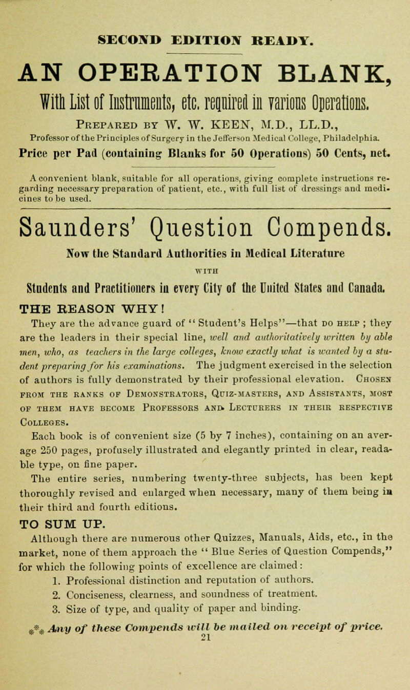 SECOND EDITION READY. AN OPEKATION BLANK, Willi List of Mraients, etc. rennirei in various Operations. Prepared by W. W. KEEN, M.D., LL.D., Professor of the Principles of Surgery in the Jefferson Medical College, Philadelphia. Price per Pad (containing Blanks for 50 Operations) 50 Cents, net. A convenient blank, suitable for all operations, giving complete instructions re- garding necessary preparation of patient, etc., with full list of dressings and medi- cines to be used. Saunders' Question Compends. Now the Standard Authorities in Medical Literature Students and Practitioners in every City of the United States and Canada, THE REASON WHY! They are the advance guard of Student's Helps—that do help ; they are the leaders in their special line, well and authoritatively written by able men, who, as teachers in the large colleges, know exactly what is wanted by a stu- dent preparing for his examinations. The judgment exercised in the selection of authors is fully demonstrated by their professional elevation. Chosen prom the ranks op demonstrators, qtjiz-masters, and assistants, most op them have become professors and. lecturers in their respective Colleges. Each book is of convenient size (5 by 7 inches), containing on an aver- age 250 pages, profusely illustrated and elegantly printed in clear, reada- ble type, on fine paper. The entire series, numbering twenty-three subjects, has been kept thoroughly revised and enlarged when necessary, many of them being ia their third and fourth editions. TO SUM UP. Although there are numerous other Quizzes, Manuals, Aids, etc., in the market, none of them approach the Blue Series of Question Compends, for which the following points of excellence are claimed: 1. Professional distinction and reputation of authors. 2. Conciseness, clearness, and soundness of treatment. 3. Size of type, and quality of paper and binding. »*« Any of these Compends will be mailed on receipt of price.