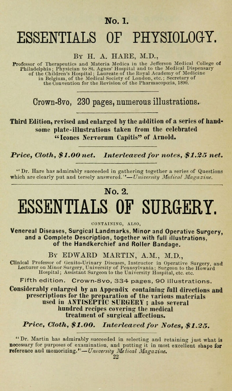ESSENTIALS OF PHYSIOLOG-Y. By H. A. HARE, M.D., Professor of Therapeutics and Materia Medica in the .Jefferson Medical College of Philadelphia; Physician to St. Agnes' Hospital and to the Medical Dispensary of the Children's Hospital; Laureate of the Royal Academy of Medicine in Belgium, of the Medical Society of London, etc.; Secretary of the Convention for the Revision of the Pharmacopceia, 1890. Crown-SVo, 230 pages, numerous illustrations. Third Edition, revised and enlarged by the addition of a series of hand- some plate-illustrations taken from the celebrated Icones Nervorum Capitis of Arnold. Price, Cloth, $1.00 net. Interleaved for notes, $1.25 net. *'Dr. Hare has admirably succeeded in gathering together a series of Questions which are clearly put and tersely answered.—University Medical Magazine. No. 2. ESSENTIALS OF SURGERY. CONTAINING, ALSO, Venereal Diseases, Surgical Landmarks, Minor and Operative Surgery, and a Complete Description, together with full illustrations, of the Handkerchief and Roller Bandage. By EDWARD MARTIN, A.M., M.D., Clinical Professor of Genito-Urinary Diseases, Instructor in Operative Surgery, and Lecturer on Minor Surgery, University of Pennsylvania; Surgeon to the Howard Hospital; Assistant Surgeon to the University Hospital, etc. etc. Fifth edition. Crown-8vo, 334 pages, 90 illustrations. Considerably enlarged by an Appendix containing full directions and prescriptions for the preparation of the various materials used in ANTISEPTIC SURGERY ; also several hundred recipes covering the medical treatment of surgical affections. Price, Cloth, $1.00. Interleaved for Notes, $1.25. Dr. Martin has admirably succeeded in selecting and retaining just what is necessary for purposes of examination, and putting it in most excellent shape for reference and memorizing.—University Meiical Magazine.