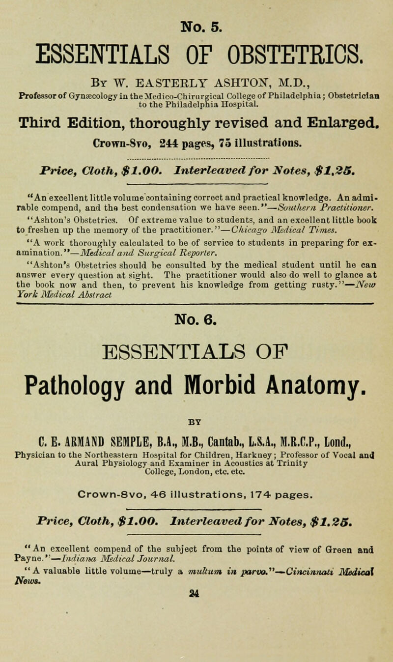 ESSENTIALS OF OBSTETRICS. By W. E A STEELY ASHTOjST, M.D., Professor of Gynaecology in the lledico-Chirurgical College of Philadelphia; Obstetrician to the Philadelphia Hospital. Third Edition, thoroughly revised and Enlarged. Crown-8ro, 244 pages, 75 illustrations. Price, Cloth, $1.00. Interleaved for Notes, $1.25. An excellent little volume'containing correct and practical knowledge. An admi- rable compend, and tho best condensation we have seen.—Southern Practitioner. Ashton's Obstetrics. Of extreme value to students, and an excellent little book to freshen up the memory of the practitioner.—Chicago Medical Times. A work thoroughly calculated to be of service to students in preparing for ex- amination.—Medical and Surgical Reporter. Ashton's Obstetrics should be consulted by the medical student until he can answer every question at sight. The practitioner would also do well to glance at the book now and then, to prevent his knowledge from getting rusty.—New York Medical Abstract No. 6. ESSENTIALS OP Pathology and Morbid Anatomy. BY C. E. ARMAND SEMPLE, B.A., M.B., Cantab., L.S.A., M.R.C.P., Lond., Physician to the Northeastern Hospital for Children, Harkney; Professor of Vocal and Aural Physiology and Examiner in Acoustics at Trinity College, London, etc. etc. Crown-8vo, 46 illustrations, 174 pages. Price, Cloth, $1.00. Interleaved for Notes, $1.25. An excellent compend of the subject from the points of view of Green and Payne.—Indiana Medical Journal. A valuable little volume—truly a multum in parvo.—Cincinnati Medical News.