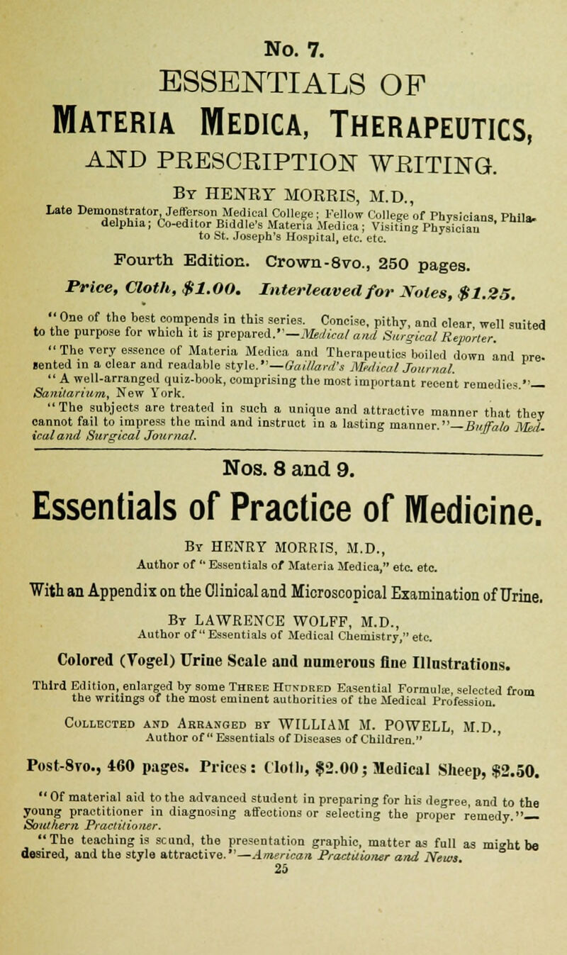 essentials of Materia Medica, Therapeutics, AMD PRESCRIPTION WRITING. By HENRY MORRIS, M.D., Late Demonstrator, Jefferson Medical College; Fellow College of Physicians Phil*. delphia; Co-editor Biddle's Materia Medica; Visiting Physician to St. Joseph's Hospital, etc. etc. Fourth Edition. Crown-8vo., 250 pages. Price, Cloth, $1.00. Interleaved for Notes, $1.25. One of the best compends in this series. Concise, pithy, and clear, well suited to the purpose for which it is prepared.—Medical and Surgical Reporter. The very essence of Materia Medica and Therapeutics boiled down and pre- sented in a clear and readable style.—Oaillard's Medical Journal, A well-arranged quiz-book, comprising the most important recent remedies — Sanitarium, New York. The subjects are treated in such a unique and attractive manner that they cannot fail to impress the mind and instruct in a lasting manner.—Buffalo Med. icaland Surgical Journal. Nos. 8 and 9. Essentials of Practice of Medicine. By HENRY MORRIS, M.D., Author of Essentials of Materia Medica, etc. etc. With an Appendix on the Clinical and Microscopical Examination of Urine. Br LAWRENCE WOLFF, M.D., Author of Essentials of Medical Chemistry, etc. Colored (Vogel) Urine Scale and nnmerons fine Illustrations. Third Edition, enlarged by some Three Huxdred Easential Formula;, selected from the writings of the most eminent authorities of the Medical Profession. Collected and Arranged bt WILLIAM M. POWELL, M.D. Author of Essentials of Diseases of Children. Post-8yo., 460 pages. Prices: Clolli, $2.00; Medical Sheep, $2.50. Of material aid to the advanced student in preparing for his degree, and to the young practitioner in diagnosing affections or selecting the proper remedy. Soutfiem Practitioner. The teaching is scund, the presentation graphic, matter as full as mi»ht be desired, and the style attractive.—American Practitioner and News