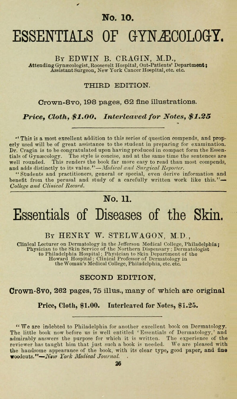 ESSENTIALS OF GYNECOLOGY. By EDWIN B. CRAGIN, M.D., Attending Gynaecologist, Roosevelt Hospital, Out-Patients' Department; Assistant Surgeon, New York Cancer Hospital, etc. etc. THIRD EDITION. Crown-8vo, 198 pages, 62 fine illustrations. Price, Cloth, $1.00. Interleaved for Notes, $1.25 *' This is a most excellent addition to this series of question compends, and prop- erly used will be of great assistance to the student in preparing for examination. Dr. Cragin is to be congratulated upon having produced in compact form the Essen- tials of Gynaecology. The style is concise, and at the same time the sentences are well rounded. This renders the book far more easy to read than most compends, and adds distinctly to its value.—Medical and Surgical Reporter. Students and practitioners, general or special, even derive information and benefit from the perusal and study of a carefully written work like this.'1— College and Clinical Record. No. n. Essentials of Diseases of the Skin. By HENRY W. STELWAGON, M.D., Clinical Lecturer on Dermatology in the Jefferson Medical College, Philadelphia; Physician to the Skin Service of the Northern Dispensary: Dermatologist to Philadelphia Hospital; Physician to Skin Department of the Howard Hospital; Clinical Professor of Dermatology in the Woman's Medical College, Philadelphia, etc. etc. SECOND EDITION, Crown-8vo, 262 pagess 75 illus., many of which are original Price, Cloth, $1.00. Interleaved for Notes, $1.25. We are indebted to Philadelphia for another excellent book on Dermatology. The little book now before us is well entitled 'Essentials of Dermatology,' and admirably answers the purpose for which it is written. The experience of the reviewer has taught him that just such a book is needed. We are pleased with the handsome appearance of the book, with its clear type, good paper, and tine woodcuts.—N«w York Medical Journal.