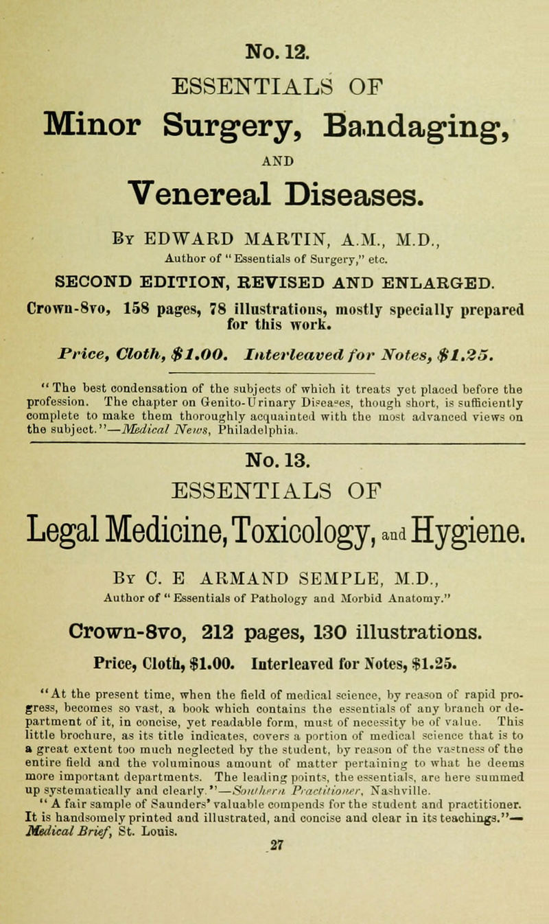 ESSENTIALS OF Minor Surgery, Bandaging, AND Venereal Diseases. By EDWARD MARTIN, A.M., M.D., Author of  Essentials of Surgery, etc. SECOND EDITION, REVISED AND ENLARGED. Crown-8vo, 158 pages, 78 illustrations, mostly specially prepared for this work. Price, Cloth, $1.00. Interleaved for Notes, $1.25.  The best condensation of the subjects of which it treats yet placed before the profession. The chapter on Genito-Urinary Diseases, though short, is sufficiently complete to make them thoroughly acquainted with the most advanced views on the subject.—Medical News, Philadelphia. No. 13. ESSENTIALS OF Legal Medicine, Toxicology, and Hygiene. By C. E ARMAND SEMPLE, M.D., Author of Essentials of Pathology and Morbid Anatomy. Crown-8vo, 212 pages, 130 illustrations. Price, Cloth, $1.00. Interleaved for Notes, $1.25. At the present time, when the field of medical science, by reason of rapid pro- gress, becomes so vast, a book which contains the essentials of any branch or de- partment of it, in concise, yet readable form, must of necessity be of value. This little brochure, as its title indicates, covers a portion of medical science that is to a great extent too much neglected by the student, by reason of the vastness of the entire field and the voluminous amount of matter pertaining to what he deems more important departments. The leading points, the essentials, are here summed up systematically and clearly.'1—Southern Practitioner, Nashville. *' A fair sample of Saunders* valuable compends for the student and practitioner. It is handsomely printed and illustrated, and concise and clear in its teachings.— Medical Brief \ St. Louis.