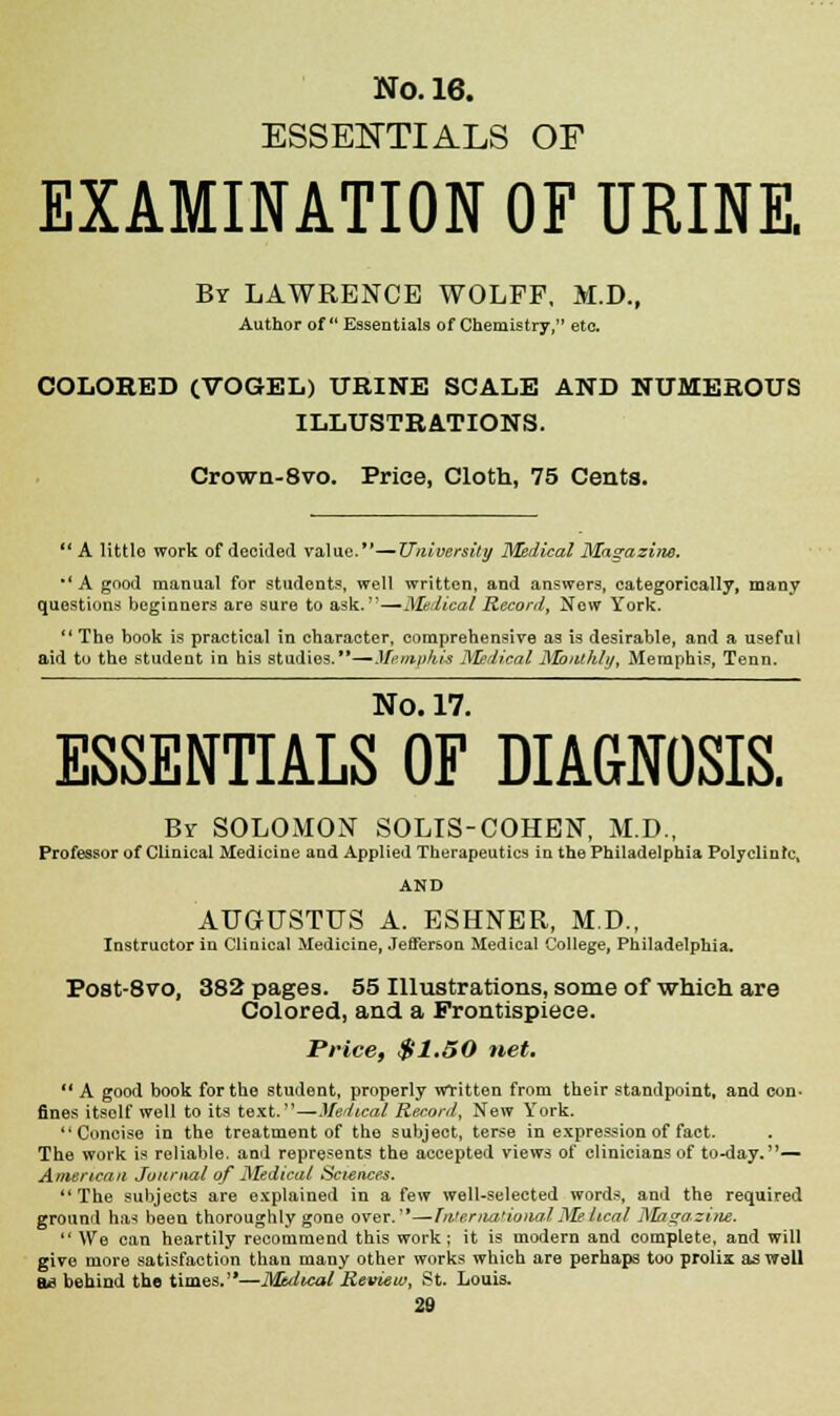 ESSENTIALS OF EXAMINATION OF URINE. By LAWRENCE WOLFF, M.D., Author of Essentials of Chemistry, etc COLORED (VOGEL) URINE SCALE AND NUMEROUS ILLUSTRATIONS. Crown-8vo. Price, Cloth, 75 Cents.  A little work of decided value.*'—University Medical Magazine. *'A good manual for students, well written, and answers, categorically, many questions beginners are sure to ask.—Medical Record, New York. The book is practical in character, comprehensive as is desirable, and a useful aid to the student in his studies.*'—Mi'/n/dtt's M'-lical Mottthlii, Memphis, Tenn. No. 17. ESSENTIALS OF DIAGNOSIS. Bv SOLOMON SOLIS-COHEN, M.D., Professor of Clinical Medicine and Applied Therapeutics in the Philadelphia Polyclinic, AUGUSTUS A. ESHNER, M.D., Instructor in Clinical Medicine, Jefferson Medical College, Philadelphia. Post-Svo, 382 pages. 55 Illustrations, some of which are Colored, and a Frontispiece. Price, $1,50 net. 11 A good book for the student, properly written from their standpoint, and con- fines itself well to its text.—Medical Record, New York. Concise in the treatment of the subject, terse in expression of fact. The work is reliable, and represents the accepted views of clinicians of to-day.— American Joiir>ial of Medical Sciences. The subjects are explained in a few well-selected words, and the required ground has been thoroughly gone over.'*—International Medical Magazine.  We can heartily recommend this work; it is modern and complete, and will give more satisfaction than many other works which are perhaps too prolix as well ad behind the times.—Muiical Review, St. Louis.