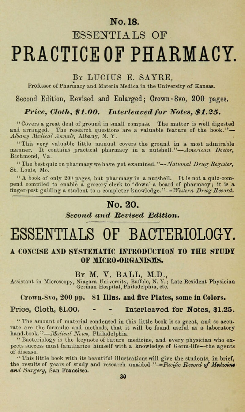 ESSENTIALS OF PRACTICE OF PHARMACY. Br LUCIUS B. SAYRE, Professor of Pharmacy and Materia Medica in the University of Kansas. Second Edition, Eevised and Enlarged; Crown-8vo, 200 pages. Price, Cloth, $1.00. Interleaved for Notes, $1.25. Covers a great deal of ground in small compass. The matter is well digested and arranged. The research questions are a valuable feature of the book.— Albany Medical Annals, Albany, N. Y. This very valuable little manual covers the ground in a most admirable manner. It contains practical pharmacy in a nutshell.—American Doctor, Richmond, Va. The best quiz on pharmacy we have yet examined. —National Drug Register, St. Louis, Mo. A book of only 200 pages, but pharmacy in a nutshell. It is not a quiz-com- pend compiled to enable a grocery clerk to (down' a board of pharmacy; it is a finger-post guiding a student to a completer knowledge.—Western Drug Record. No. 20. Second and Revised Edition. ESSENTIALS OF BACTERIOLOGY. A CONCISE AND SYSTEMATIC INTRODUCTION TO THE STUDY OF MICRO-ORGANISMS. By M. Y. BALL, M.D., Assistant in Microscopy, Niagara University, Buffalo, N. Y.; Late Resident Physician German Hospital, Philadelphia, etc. Cr<nvn-Svo, 200 pp. 81 Illns. and five Plates, some in Colors. Price, Cloth, $1.00. - - Interleaved for Notes, $1.25. The amount of material condensed in this little book is so great, and so accu- rate are the formulae and methods, that it will be found useful as a laboratory hand-book.3'—Medical News, Philadelphia. Bacteriology is the keynote of future medicine, and every physician who ex- pects success must familiarize himself with a knowledge of Germ-lit'e—the agents of disease. ■'This little book with its beautiful illustrations will give the students, in brief, the results of years of study and research unaided. —Pacific Record of M$dtcins and Surgery, San Frftaoisoo.