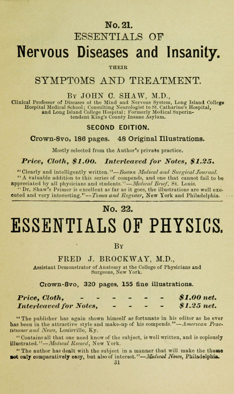 ESSENTIALS OF Nervous Diseases and Insanity. THEIR SYMPTOMS AND TREATMENT. By JOHN C. SHAW, M.D., Clinical Professor of Diseases oi the Mind and Nervous System, Long Island College Hospital Medical School; Consulting Neurologist to St. Catharine's Hospital, and Long Island College Hospital; Formerly Medical Superin- tendent King's County Insane ABylum. SECOND EDITION. Crown-8vo, 186 pages. 48 Original Illustrations. Mostly selected from the Author's private practice. Price, Cloth, $1.00. Interleaved for Notes, $1.25. Clearly and intelligently written.—Boston Medical ami Surgical Journal. A valuable addition to this series of compends, and one that cannot fail to be appreciated by all physicians and students.—Medical Brief, St. Louis.  Dr. Shaw's Primer is excellent as far as it goes, the illustrations are well exe- cuted and very interesting.—Times and Register, New York and Philadelphia. No. 22. ESSENTIALS OF PHYSICS. By FRED J. BROCKWAY, M.D., Assistant Demonstrator of Anatomy at the College of Physicians and Surgeons, New York. Ciown-8vo, 320 pages, 155 fine illustrations. Price, Cloth, ------ $1.00 net. Interleaved for Notes, - $1.25 net.  The publisher has again shown himself as fortunate in his editor as he ever has been in the attractive style and make-up of his compends.—American Prac- titioner a/id News, Louisville, Ky.  Contains all that one need know of the subject, is well written, and is copiously illustrated.—Meiltcat Record', New York. The author has dealt with the subject in a manner that will make the theme ■ot only comparatively easy, but also of interest.—Medical News, Philadelphia.