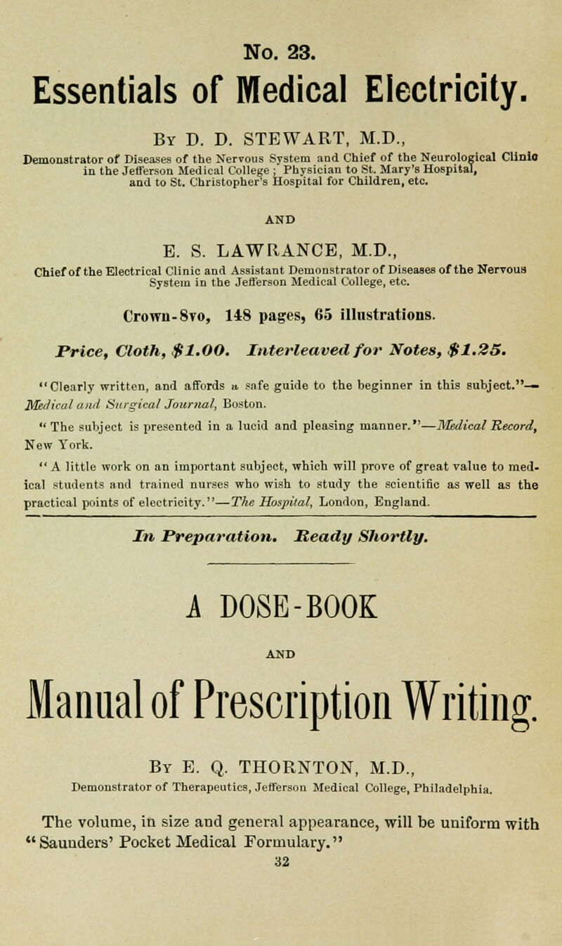 Essentials of Medical Electricity. By D. D. STEWART, M.D., Demonstrator of Diseases of the Nervous System and Chief of the Neurological Clinlo in the Jefferson Medical College: Physician to St. Mary's Hospital, and to St. Christopher's Hospital for Children, etc. AND B. S. LAWRANCE, M.D., Chief of the Electrical Clinic and Assistant Demonstrator of Diseases of the Nervous System in the Jefferson Medical College, etc. Crown-8vo, 148 pages, 65 illustrations. Price, Cloth, $1.00. Interleaved for Notes, $1.25. Clearly written, and affords a, safe guide to the beginner in this subject.— Medical and Surgical Journal, Boston.  The subject is presented in a lucid and pleasing manner.—Medical Record, New York.  A little work on an important subject, which will prove of great value to med- ical students and trained nurses who wish to study the scientific as well as the practical points of electricity.—The Hospital, London, England. In Preparation. Ready Shortly. A DOSE-BOOK Manual of Prescription Writing. By E. Q. THORNTON, M.D., Demonstrator of Therapeutics, Jefferson Medical College, Philadelphia. The volume, in size and general appearance, will be uniform with Saunders' Pocket Medical Formulary.